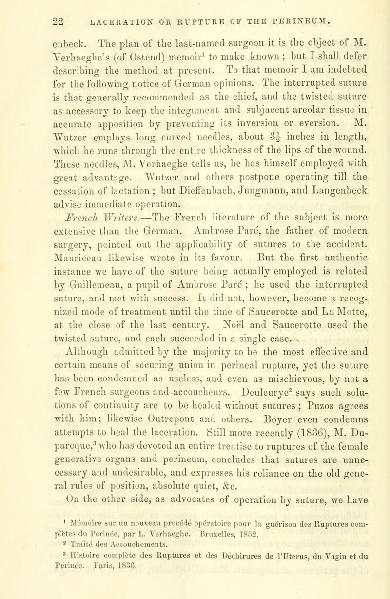 enbeck. The plan of the last-named surgeon it is the object of M. Verhaeghe's (of Ostend) memoir^ to make known ; but I shall defer describing the method at present. To that memoir I am indebted for the following notice of German opinions. The interrupted suture is that generally recommended as the chief, and the twisted suture as accessory to keep the integument and subjacent areolar tissue in accurate apposition by preventing its inversion or eversion. M. Wutzer employs long curved needles, about BJ inches in length, which he runs through the entire thickness of the lips of the wound. These needles, M. Verhaeghe tells us, he has himself employed with great advantage. Wutzer and others postpone operating till the cessation of lactation ; but DiefFenbach, Jungmann, and Langenbeck advise immediate operation. French Writers.—The French literature of the subject is more extensive than the German. Ambrose Pare, the father of modern surgery, pointed out the applicability of sutures to the accident. Mauriceau likewise wrote in its favour. But the first authentic instance we have of the suture being actually employed is related by Guillemeau, a pupil of Ambrose Pare ; he used the interrupted suture, and met with success. It did not, however, become a recog- nized mode of treatment until the time of Saucerotte and La Motte, at the close of the last century. Noel and Saucerotte used the twisted suture, and each succeeded in a single case. Although admitted by the majority to be the most effective and certain means of securing union in perineal rupture, yet the suture has been condemned as useless, and even as mischievous, by not a few French surgeons and accoucheurs. Deuleurye^ says such solu- tions of continuity are to be healed without sutures ; Puzos agrees with him; likewise Outrepont and others. Boyer even condemns attempts to heal the laceration. Still more recently (1836), M. Du- parcque,^ who has devoted an entire treatise to ruptures of the female generative organs and perineum, concludes that sutures are unne- cessary and undesirable, and expresses his reliance on the old gene- ral rules of position, absolute quiet, &c. On the other side, as advocates of operation by suture, we have ' Memoire siir un nouveau proc6de oix'ratoii'c pour la gu(;rison des Iluptui-es com- pletes du Perin6e, par L. Verhaeghe. Bruxelles, 1852. 2 TraitcS des Accouchemcnts. 3 Histoire compliite des Ruptures et des Dechirures de I'Uterus, du Vagia et du Perinee. Paris, 1836.