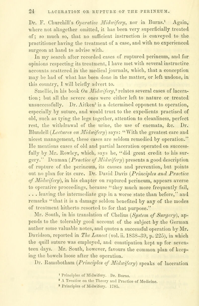 Dr. F. ChurchiU's Operative Midivifery, nor in Burns.^ Again, ■where not altogether omitted, it has been very superficially treated of; so much so, that no sufficient instruction is conveyed to the practitioner having the treatment of a case, and with no experienced surgeon at hand to advise with. In my search after recorded cases of ruptured perineum, and for opinions respecting its treatment, I have met with several instructive accounts scattered in the medical journals, which, that a conception may be had of what has been done in the matter, or left undone, in this country, I will briefly advert to. Smellie, in his book On Midivifery,^ relates several cases of lacera- tion ; but all the severe ones were either left to nature or treated unsuccessfully. Dr. Aitken^ is a determined opponent to operation, especially by suture, and would trust to the expedients practised of old, such as tying the legs together, attention to cleanliness, perfect rest, the withdrawal of the urine, the use of enemata, &c. Dr. Blundell [Lectures on Midwifery) says: With the greatest care and nicest management, these cases are seldom remedied by operation. He mentions cases of old and partial laceration operated on success- fully by Mr. Rowley, which, says he, did great credit to his sur- gery. Denman [Practice of 3Iidivifery) presents a good description of rupture of the perineum, its causes and prevention, but points out no plan for its cure. Dr. David Davis {Principles a7id Practice of 3Iidivifery), in his chapter on ruptured perineum, appears averse to operative proceedings, because they much more frequently fail, . . . leaving the intermediate gap in a worse state than before, and remarks tliat it is a damage seldom benefited by any of the modes of treatment hitherto resorted to for that purpose. Mr. South, in his translation of Chelius {System of Surgery), ap- pends to the tolerably good account of the subject by the German author some valuable notes, and quotes a successful operation by Mr. Davidson, reported in The Lancet (vol. ii. 1838-39, p. 225), in which the quill suture was employed, and constipation kept up for seven- teen days. Mr. South, however, favours the common plan of keep- ing the bowels loose after the operation. Dr. Ramsbotham {Principles of 3Iidwifery) speaks of laceration ' Principles of Midwifeiy. Dr. Burns. * A Treatise on the Theory and Practice of iMedicine. * Principles of Midwifery. 1785.