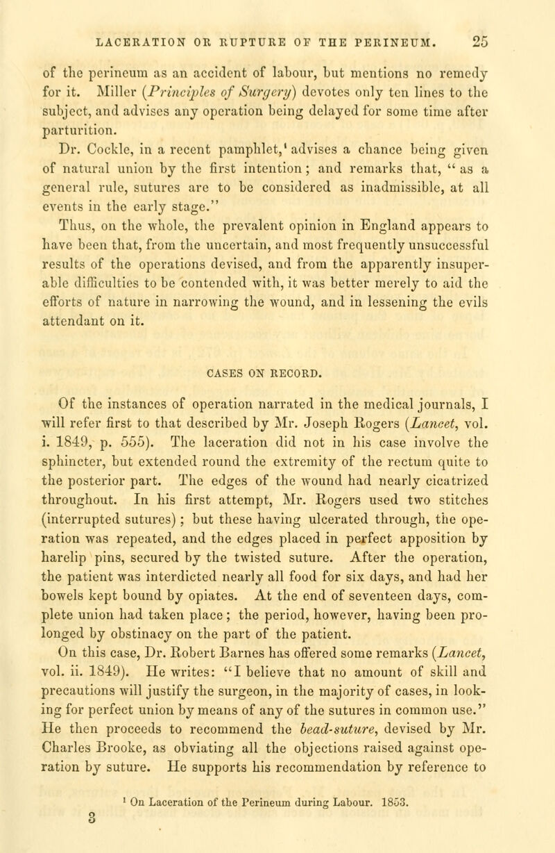 of the perineum as an accident of labour, but mentions no remedy for it. Miller {Principles of Surgery) devotes only ten lines to the subject, and advises any operation being delayed for some time after parturition. Dr. Cockle, in a recent pamphlet,'advises a chance being given of natural union by the first intention; and remarks that,  as a general rule, sutures are to be considered as inadmissible, at all events in the early stage. Thus, on the whole, the prevalent opinion in England appears to have been that, from the uncertain, and most frequently unsuccessful results of the operations devised, and from the apparently insuper- able difficulties to be contended with, it was better merely to aid the efforts of nature in narrowing the wound, and in lessening the evils attendant on it. CASES ON RECORD. Of the instances of operation narrated in the medical journals, I will refer first to that described by Mr. Joseph Rogers [Lancet, vol. i. 1849, p. 555). The laceration did not in his case involve the sphincter, but extended round the extremity of the rectum quite to the posterior part. The edges of the wound had nearly cicatrized throughout. In his first attempt, Mr. Rogers used two stitches (interrupted sutures) ; but these having ulcerated through, the ope- ration was repeated, and the edges placed in perfect apposition by harelip pins, secured by the twisted suture. After the operation, the patient was interdicted nearly all food for six days, and had her bowels kept bound by opiates. At the end of seventeen days, com- plete union had taken place; the period, however, having been pro- longed by obstinacy on the part of the patient. On this case. Dr. Robert Barnes has ofi'ered some remarks [Lancet, vol. ii. 1849). He writes: I believe that no amount of skill and precautions will justify the surgeon, in the majority of cases, in look- ing for perfect union by means of any of the sutures in common use. He then proceeds to recommend the head-suture, devised by Mr. Charles Brooke, as obviating all the objections raised against ope- ration by suture. He supports his recommendation by reference to • On Laceration of the Perineum during Labour. 1853.