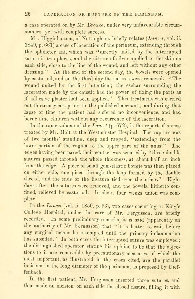 a case operated on bj Mr. Brooke, under very unfavourable circum- stances, yet with complete success. Mr. Higginbottom, of Nottingliam, briefly relates {Lancet^ vol. ii. 1849, p. 661) a case of laceration of the perineum, extending through the sphincter ani, which was directly united by the interrupted suture in two places, and the nitrate of silver applied to the skin on each side, close to the line of the wound, and left without any other dressing. At the end of the second day, the bowels were opened by castor oil, and on the third day the sutures were removed. The wound united by the first intention ; the eschar surrounding the laceration made by the caustic had the power of fixing the parts as if adhesive plaster had been applied. This treatment was carried out thirteen years prior to the published account; and during that lapse of time the patient had suffered no inconvenience, and had borne nine children without any recurrence of the laceration. In the same volume of the Lancet (p. 672), is the report of a case treated by Mr. Holt at the Westminster Hospital. The rupture was of two months' standing, deep and ragged, extending from the. lower portion of the vagina to the upper part of the anus. The edges having been pared, their contact was secured by three double sutures passed through the whole thickness, at about half an inch from the edge. A piece of small gum-elastic bougie was then placed on either side, one piece through the loop formed by the double thread, and the ends of the ligature tied over the other. Eight days after, the sutures were removed, and the bowels, hitherto con- fined, relieved by castor oil. In about four weeks union was com- plete. In the Lancet (vol. ii. 1850, p. 93), two cases occurring at King's College Hospital, under the care of Mr. Fergusson, are briefly recorded. In some preliminary remarks, it is said (apparently on the authority of Mr. Fergusson) that it is better to wait before any surgical means be attempted until the primary inflammation has subsided. In both cases the interrupted suture was employed; the distinguished operator stating his opinion to be that the objec- tions to it are removable by precautionary measures, of which the most important, as illustrated in the cases cited, are the parallel incisions in the long diameter of the perineum, as proposed by Dief- fenbach. In the first patient, Mr. Fergusson inserted three sutures, and then made an incision on each side the closed fissure, filling it with