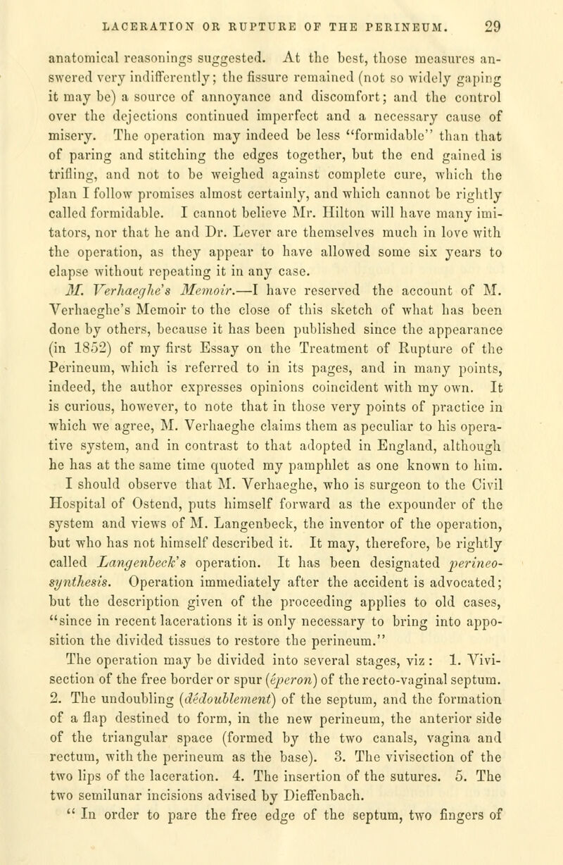 anatomical reasonings suggested. At the best, those measures an- swered very indifferently; the fissure remained (not so widely gaping it may be) a source of annoyance and discomfort; and the control over the dejections continued imperfect and a necessary cause of misery. The operation may indeed be less formidable than that of paring and stitching the edges together, but the end gained is trifling, and not to be weighed against complete cure, which the plan I follow promises almost certainly, and which cannot be rightly called formidable. I cannot believe Mr. Hilton will have many imi- tators, nor that he and Dr. Lever are themselves much in love with the operation, as they appear to have allowed some six years to elapse without repeating it in any case. 31. VerJiaeglie s Memoir.—I have reserved the account of M. Verhaeghe's Memoir to the close of this sketch of what has been done by others, because it has been published since the appearance (in 1852) of my first Essay on the Treatment of Rupture of the Perineum, which is referred to in its pages, and in many points, indeed, the author expresses opinions coincident with my own. It is curious, however, to note that in those very points of practice in which we agree, M. Verhaeghe claims them as peculiar to his opera- tive system, and in contrast to that adopted in England, although he has at the same time quoted my pamphlet as one known to him. I should observe that M. Verhaeghe, who is surgeon to the Civil Hospital of Ostend, puts himself forward as the expounder of the system and views of M. Langenbeck, the inventor of the operation, but who has not himself described it. It may, therefore, be rightly called Langenbeck's operation. It has been designated |)ermeo- si/nthesis. Operation immediately after the accident is advocated; but the description given of the proceeding applies to old cases, since in recent lacerations it is only necessary to bring into appo- sition the divided tissues to restore the perineum. The operation may be divided into several stages, viz : 1. Vivi- section of the free border or spur {eperon) of the recto-vaginal septum. 2. The undoubling [dedouhleynent) of the septum, and the formation of a flap destined to form, in the new perineum, the anterior side of the triangular space (formed by the two canals, vagina and rectum, with the perineum as the base). 3. The vivisection of the two lips of the laceration. 4. The insertion of the sutures. 5. The two semilunar incisions advised by Dieffenbach.  In order to pare the free edge of the septum, two fingers of