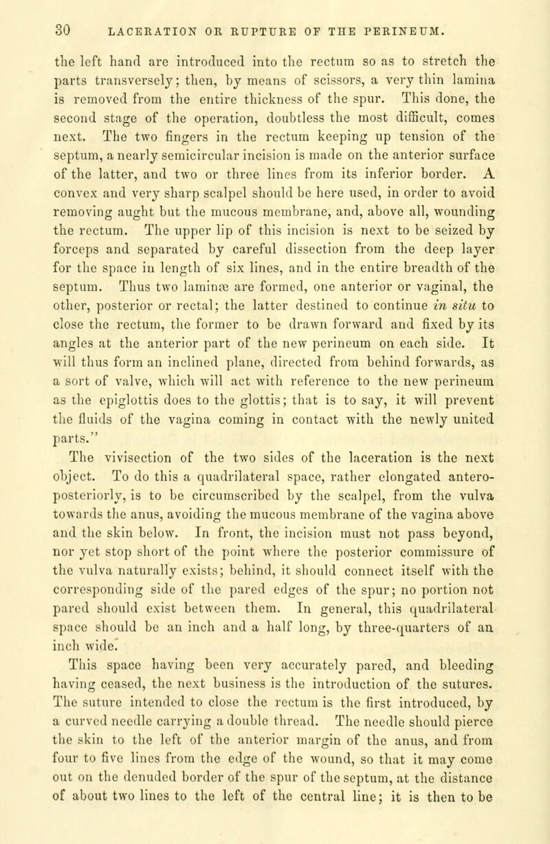 the left hand are introduced into the rectum so as to stretch the parts transversely; then, by means of scissors, a very thin lamina is removed from the entire thickness of the spur. This done, the second stage of the operation, doubtless the most difficult, comes next. The two fingers in the rectum keeping up tension of the septum, a nearly semicircular incision is made on the anterior surface of the latter, and two or three lines from its inferior border. A convex and very sharp scalpel should be here used, in order to avoid removing aught but the mucous membrane, and, above all, wounding the rectum. The upper lip of this incision is next to be seized by forceps and separated by careful dissection from the deep layer for the space in length of six lines, and in the entire breadth of the septum. Thus two laminae are formed, one anterior or vaginal, the other, posterior or rectal; the latter destined to continue in situ to close the rectum, the former to be drawn forward and fixed by its angles at the anterior part of the new perineum on each side. It will thus form an inclined plane, directed from behind forwards, as a sort of valve, which will act with reference to the new perineum as the epiglottis does to the glottis; that is to say, it will prevent the fluids of the vagina coming in contact with the newly united parts. The vivisection of the two sides of the laceration is the next object. To do this a quadrilateral space, rather elongated antero- posteriorly, is to be circumscribed by the scalpel, from the vulva towards the anus, avoiding the mucous membrane of the vagina above and the skin below. In front, the incision must not pass beyond, nor yet stop short of the point where the posterior commissure of the vulva naturally exists; behind, it should connect itself with the corresponding side of the pared edges of the spur; no portion not pared should exist between them. In general, this quadrilateral space should be an inch and a half long, by three-quarters of au inch wide. This space having been very accurately pared, and bleeding having ceased, the next business is the introduction of the sutures. The suture intended to close the rectum is the first introduced, by a curved needle carrying a double thread. The needle should pierce the skin to the left of the anterior margin of the anus, and from four to five lines from the edge of the wound, so that it may come out on the denuded border of the spur of the septum, at the distance of about two lines to the left of the central line; it is then to be