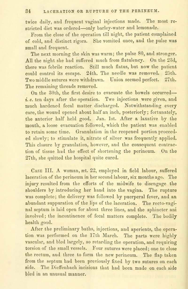 twice daily, and frequent vaginal injections made. The most re- stricted diet was ordered—only barley-water and lemonade. From the close of the operation till night, the patient complained of cold, and distinct rigors. She vomited once, and the pulse was small and frequent. The next morning the skin was warm; the pulse 80, and stronger. All the night she had suffered much from flatulency. On the 23d, there was febrile reaction. Still much flatus, but now the patient could control its escape. 24th. The needle was removed* 25th. Two middle sutures were withdrawn. Union seemed perfect. 27th. The remaining threads removed. On the 30th, the first desire to evacuate the bowels occurred— i. e. ten days after the operation. Two injections were given, and much hardened fecal matter discharged. Notwithstanding every care, the wound opened about half an inch, posteriorly; fortunately, the anterior half held good. Jan. 1st. After a laxative by the mouth, a loose evacuation followed, which the patient was enabled to retain some time. Granulation in the reopened portion proceed- ed slowly; to stimulate it, nitrate of silver was frequently applied. This closure by granulation, however, and the consequent contrac- tion of tissue had the effect of shortening the perineum. On the 27th, she quitted the hospital quite cured. Case III. A woman, oet. 22, employed in field labour, suffered laceration of the perineum in her second labour, six months ago. The injury resulted from the efforts of the midwife to disengage the shoulders by introducing her hand into the vagina. The rupture was complete; the delivery was followed by puerperal fever, and an abundant suppuration of the lips of the laceration. The recto-vagi- nal septum is laid open for about three lines, and the sphincter ani involved; the incontinence of fecal matters complete. The bodily health good. After the preliminary baths, injections, and aperients, the opera- tion was performed on the 17th March. The parts were highly vascular, and bled largely, so retarding the operation, and requiring torsion of the small vessels. Four sutures were placed; one to close the rectum, and three to form the new perineum. The flap taken from the septum had been previously fixed by two sutures on each side. The Dieffenbach incisions that had been made on each side bled in an unusual manner.