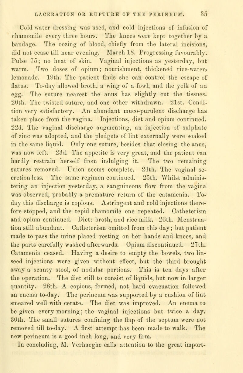 Cold water dressing was used, and cold injections of infusion of cliamomile every three hours. The knees were kept together by a bandage. The oozing of blood, chiefly from the lateral incisions, did not cease till near evening. March 18. Progressing favourably. Pulse 75; no heat of skin. Vaginal injections as yesterday, but warm. Two doses of opium; nourishment, thickened rice-water» lemonade, 19th. The patient finds she can control the escape of flatus. To-day allowed broth, a wing of a fowl, and the yelk of an egg. The suture nearest the anus has slightly cut the tissues. 20th. The twisted suture, and one other withdrawn. 21st. Condi- tion very satisfactory. An abundant muco-purulent discharge has taken place from the vagina. Injections, diet and opium continued. 22d. The vaginal discharge augmenting, an injection of sulphate of zinc was adopted, and the pledgets of lint externally were soaked in the same liquid. Only one suture, besides that closing the anus, was now left. 23d. The appetite is very great, and the patient can hardly restrain herself from indulging it. The two remaining sutures removed. Union seems complete. 24th. The vaginal se- cretion less. The same regimen continued. 25th. Whilst adminis- tering an injection yesterday, a sanguineous flow from the vagina was observed, probably a premature return of the catamenia. To- day this discharge is copious. Astringent and cold injections there- fore stopped, and the tepid chamomile one repeated. Catheterism and opium continued. Diet: broth, and rice milk. 26th. Menstrua- tion still abundant. Catheterism omitted from this day; but patient made to pass the urine placed resting on her hands and knees, and the parts carefully washed afterwards. Opium discontinued. 27th. Catamenia ceased. Having a desire to empty the bowels, two lin- seed injections were given without eff'ect, but the third brought away a scanty stool, of nodular portions. This is ten days after the operation. The diet still to consist of liquids, but now in larger quantity. 28th. A copious, formed, not hard evacuation followed an enema to-day. The perineum was supported by a cushion of lint smeared well with cerate. The diet was improved. An enema to be given every morning; the vaginal injections but twice a day. 30th. The small sutures confining the flap of the septum were not removed till to-day. A first attempt has been made to walk. The new perineum is a good inch long, and very firm. In concluding, M. Verhaeghe calls attention to the great import-