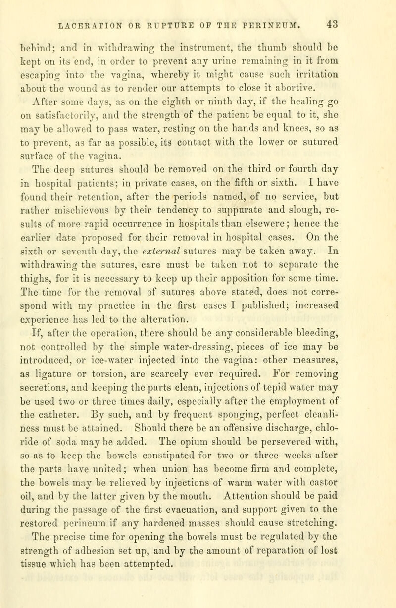 behind; and in ^vitlulrawing the instrument, the thumb should be kept on its end, in order to prevent any urine remaining in it from escaping into the vagina, whereby it might cause such irritation about the wound as to render our attempts to close it abortive. After some days, as on the eighth or ninth day, if the healing go on satisfactorily, and the strength of the patient be equal to it, she may be allowed to pass water, resting on the hands and knees, so as to prevent, as fixr as possible, its contact Avith the lower or sutured surface of the vagina. The deep sutures should be removed on the third or fourth day in hospital patients; in private cases, on the fifth or sixth. I have found their retention, after the periods named, of no service, but rather mischievous by their tendency to suppurate and slough, re- sults of more rapid occurrence in hospitals than elsewere; hence the earlier date proposed for their removal in hospital cases. On the sixth or seventh day, the external sutures may be taken away. In withdrawing the sutures, care must be taken not to separate the thighs, for it is necessary to keep up their apposition for some time. The time for the removal of sutures above stated, does not corre- spond Avith my practice in the first cases I published; increased experience has led to the alteration. If, after the operation, there should be any considerable bleeding, not controlled by the simple water-dressing, pieces of ice may be introduced, or ice-water injected into the vagina: other measures, as ligature or torsion, are scarcely ever required. For removing secretions, and keeping the parts clean, injections of tepid water may be used two or three times daily, especially after the employment of the catheter. By such, and by frequent sponging, perfect cleanli- ness must be attained. Should there be an offensive discharge, chlo- ride of soda may be added. The opium should be persevered with, so as to keep the bowels constipated for two or three weeks after the parts have united; when union has become firm and complete, the bowels may be relieved by injections of warm water with castor oil, and by the latter given by the mouth. Attention should be paid during the passage of the first evacuation, and support given to the restored perineum if any hardened masses should cause stretching. The precise time for opening the bowels must be regulated by the strength of adhesion set up, and by the amount of reparation of lost tissue which has been attempted.