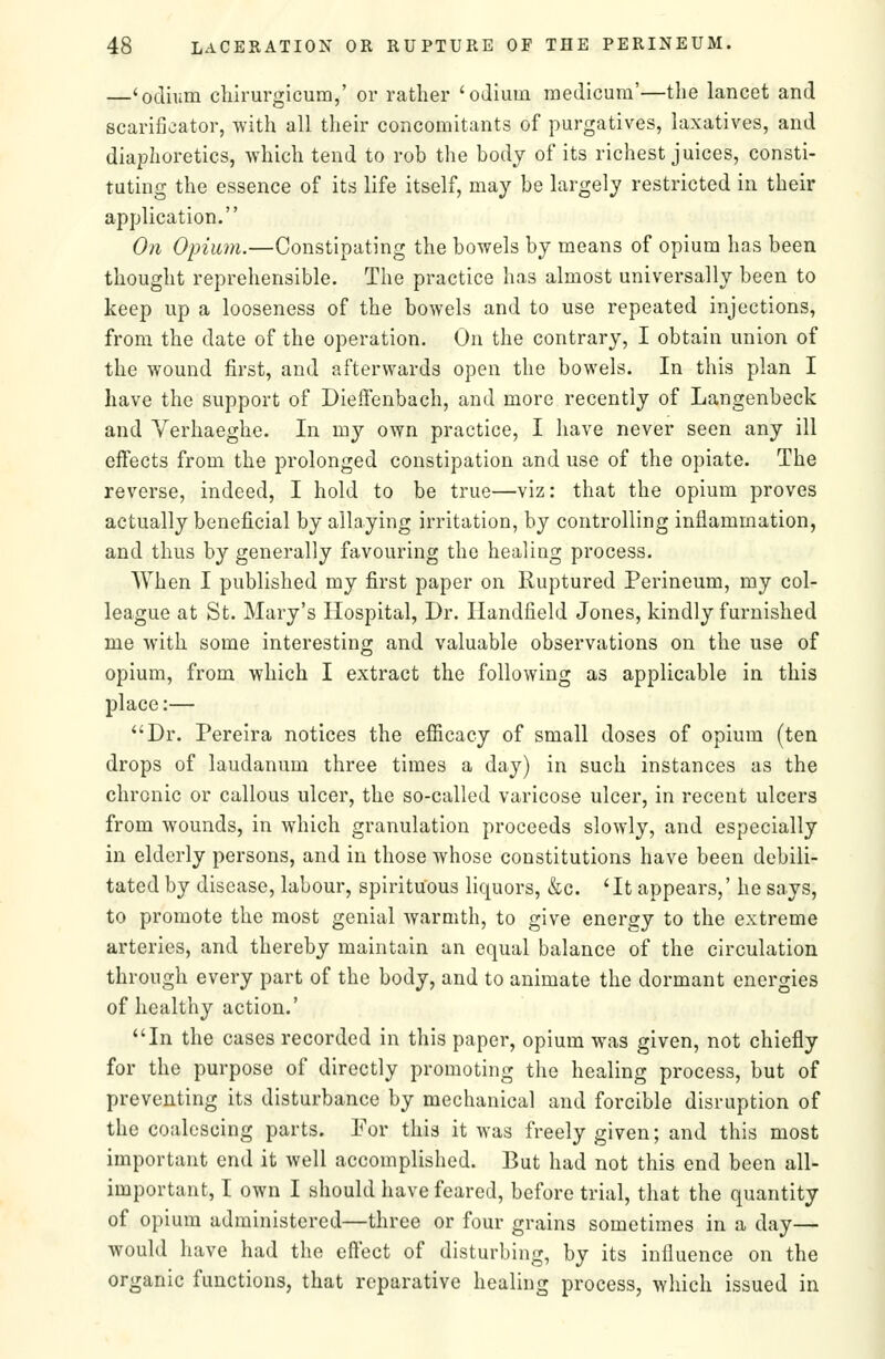 —'odhim cliirurgicum,' or rather 'odium medicura'—the lancet and scarificator, with all their concomitants of purgatives, laxatives, and diaphoretics, which tend to rob the body of its richest juices, consti- tuting the essence of its life itself, may be largely restricted in their application. On Opium.—Constipating the bowels by means of opium has been thought reprehensible. The practice has almost universally been to keep up a looseness of the bowels and to use repeated injections, from the date of the operation. On the contrary, I obtain union of the wound first, and afterwards open the bowels. In this plan I have the support of Dieffenbach, and more recently of Langenbeck and Verhaeghe. In my own practice, I have never seen any ill effects from the prolonged constipation and use of the opiate. The reverse, indeed, I hold to be true—viz: that the opium proves actually beneficial by allaying irritation, by controlling inflammation, and thus by generally favouring the healing process. When I published my first paper on Ruptured Perineum, my col- league at St. Mary's Hospital, Dr. Handfield Jones, kindly furnished me with some interesting and valuable observations on the use of opium, from which I extract the following as applicable in this place:— Dr. Pereira notices the efficacy of small doses of opium (ten drops of laudanum three times a day) in such instances as the chronic or callous ulcer, the so-called varicose ulcer, in recent ulcers from wounds, in which granulation proceeds slowly, and especially in elderly persons, and in those whose constitutions have been debili- tated by disease, labour, spirituous liquors, &c. 'It appears,' he says, to promote the most genial Avarmth, to give energy to the extreme arteries, and thereby maintain an equal balance of the circulation through every part of the body, and to animate the dormant energies of healthy action.' In the cases recorded in this paper, opium was given, not chiefly for the purpose of directly promoting the healing process, but of preventing its disturbance by mechanical and forcible disruption of the coalescing parts. For this it was freely given; and this most important end it well accomplished. But had not this end been all- important, I own I should have feared, before trial, that the quantity of opium administered—three or four grains sometimes in a day— would have had the eftect of disturbing, by its influence on the organic functions, that reparative healing process, which issued in