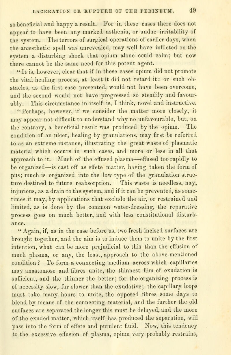 SO beneficial and liappy a result. For in these cases there does not appear to have been any marked asthenia, or undue irritability of the system. The terrors of surgical operations of earlier days, when the angesthetic spell was unrevealed, may well have inflicted on the system a disturbing shock that opium alone could calm; but now there cannot be the same need for this potent agent. It is, however, clear that if in these cases opium did not promote the vital healing process, at least it did not retard it: or such ob- stacles, as the first case presented, would not have been overcome, and the second would not have progressed so steadily and favour- ably. This circumstance in itself is, I think, novel and instructive. Perhaps, however, if we consider the matter more closely, it may appear not difficult to understand why no unfavourable, but, on the contrary, a beneficial result was produced by the opium. The condition of an ulcer, healing by granulations, may first be referred to as an extreme instance, illustrating the great waste of plasmatic material which occurs in such cases, and more or less in all that approach to it. Much of the effused plasma—efi'used too rapidly to be organized—is cast off as effete matter, having taken the form of pus; much is organized into the low type of the granulation struc- ture destined to future reabsorption. This waste is needless, nay, injurious, as a drain to the system, and if it can be prevented, as some- times it may, by applications that exclude the air, or restrained and limited, as is done by the common water-dressing, the reparative process goes on much better, and with less constitutional disturb- ance. Again, if, as in the case before us, two fresh incised surfaces are brought together, and the aim is to induce them to unite by the first intention, what can be more prejudicial to this than the effusion of much plasma, or any, the least, approach to the above-mentioned condition ? To form a connecting medium across which capillaries may anastomose and fibres unite, the thinnest film of exudation is sufficient, and the thinner the better; for the organizing process is of necessity slow, far slower than the exudative; the capillary loops must take many hours to unite, the opposed fibres some days to blend by means of the connecting material, and the further the old surfaces are separated the longer this must be delayed, and the more of the exuded matter, which itself has produced the separation, will pass into the form of effete and purulent fluid. Now, this tendency to the excessive eflfusion of plasma, opium very probably restrains,