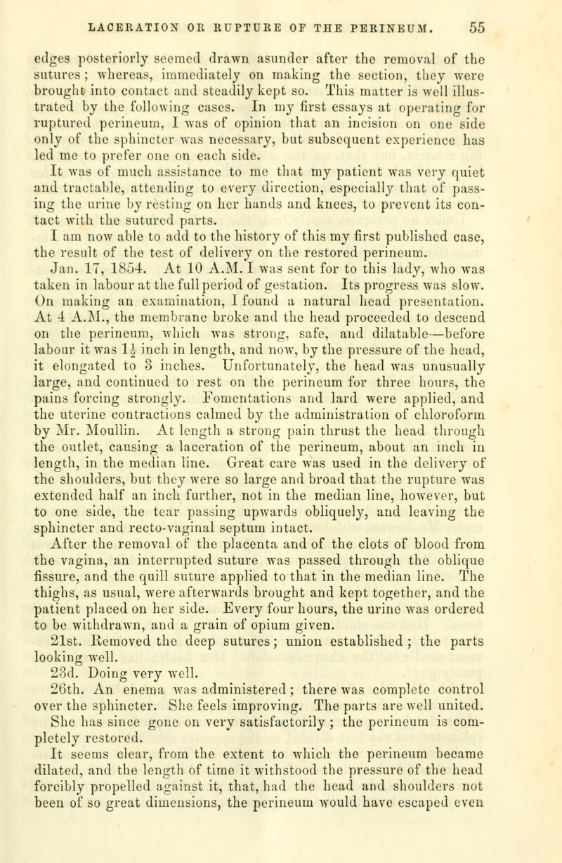 edges posteriorly seemed drawn asunder after the removal of the sutures ; whereas, immediately on making the section, they were brought into contact and steadily kept so. This matter is well illus- trated by the following cases. In my first essays at operating for ruptured perineum, I Avas of opinion that an incision on one side only of the sphincter was necessary, but subsequent experience has led me to prefer one on each side. It was of much assistance to mo that my patient was very quiet and tractable, attending to every direction, especially that of pass- ing the urine by resting on her hands and knees, to prevent its con- tact with the sutured parts. I am now able to add to the history of this my first published case, the result of the test of delivery on the restored perineum. Jan. 17, 1854. At 10 A.M. I was sent for to this lady, who was taken in labour at the full period of gestation. Its progress was slow. On making an examination, I found a natural head presentation. At 4 A.M., the membrane broke and the head proceeded to descend on the perineum, which was strong, safe, and dilatable—before labour it was 1| inch in length, and now, by the pressure of the head, it elongated to 3 inches. Unfortunately, the head was unusually large, and continued to rest on the perineum for three hours, the pains forcing strongly. Fomentations and lard were applied, and the uterine contractions calmed by the administration of chloroform by Mr. Moullin. At length a strong pain thrust the head through the outlet, causing a laceration of the perineum, about an inch in length, in the median line. Great care was used in the delivery of the shoulders, but they were so large and broad that the rupture was extended half an inch further, not in the median line, however, but to one side, the tear passing upwards obliquely, and leaving the sphincter and recto-vaginal septum intact. After the removal of the placenta and of the clots of blood from the vagina, an interrupted suture was passed through the oblique fissure, and the quill suture applied to that in the median line. The thighs, as usual, were afterwards brought and kept together, and the patient placed on her side. Every four hours, the urine was ordered to be withdraAvn, and a grain of opium given. 21st. Removed the deep sutures; union established ; the parts looking well. 23d. Doing very well. 26th. An enema Avas administered; there was complete control over the sphincter. She feels improving. The parts are well united. She has since gone on very satisfactorily ; the perineum is com- pletely restored. It seems clear, from the extent to which the perineum became dilated, and the length of time it withstood the pressure of the head forcibly propelled against it, that, had the head and shoulders not been of so great dimensions, the perineum would have escaped even