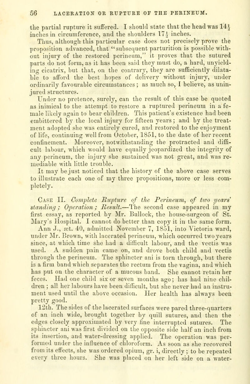 the partial rupture it suffered. I should state that the head was 14^- inches in circumference, and the shoulders 17i inches. Thus, although this particular case does not precisely prove the proposition advanced, that subsequent parturition is possible with- out injury of the restored perineum, it proves that the sutured parts do not form, as it has been said they must do, a hard, unyield- ing cicatrix, but that, on the contrary, they are sufficiently dilata- ble to afford the best hopes of delivery without injury, under ordinarily favourable circumstances ; as much so, I believe, as unin- jured structures. Under no pretence, surely, can the result of this case be quoted as inimical to the attempt to restore a ruptured perineum in a fe- male likely again to bear children. This patient's existence had been embittered by the local injury for fifteen years; and by the treat- ment adopted she was entirely cured, and restored to the enjoyment of life, continuing well from October, 1851, to the date of her recent confinement. Moreover, notwithstanding the protracted and diffi- cult labour, which would have equally jeopardized the integrity of any perineum, the injury she sustained was not great, and was re- mediable with little trouble. It may be just noticed that the history of the above case serves to illustrate each one of my three propositions, more or less com- pletely. Case II. Complete Rupture of the Perineum, of tuw years standing ; Operation; Result.—The second case appeared in my first essay, as reported by Mr. Bullock, the house-surgeon of St. Mary's Hospital. I cannot do better than copy it in the same form. Ann J., a3t. 40, admitted November 7, 1851, into Victoria ward, under Mr, Brown, witli lacerated perineum, which occurred two years since, at which time she had a difficult labour, and the vectis was used. A sudden pain came on, and drove both child and vectis through the perineum. The sphincter ani is torn through, but there is a firm band which separates the rectum from the vagina, and which has put on the character of a mucous band. She cannot retain her feces. Had one child six or seven months ago; has had nine chil- dren ; all her labours have been difficult, but she never had an instru- ment used until the above occasion. Her health has always been pretty good. 12th. The sides of the lacerated surfaces were pared three-quarters of an inch wide, brought together by quill sutures, and then the edges closely approximated by very fine interrupted sutures. The sphincter ani was first divided on the opposite side half an inch from its insertion, and water-dressing applied. The operation was per- formed under the infiuence of chloroform. As soon as she recovered from its eftects, she was ordered opium, gr. i, directly ; to be repeated every three hours. She was placed on her left side on a water-