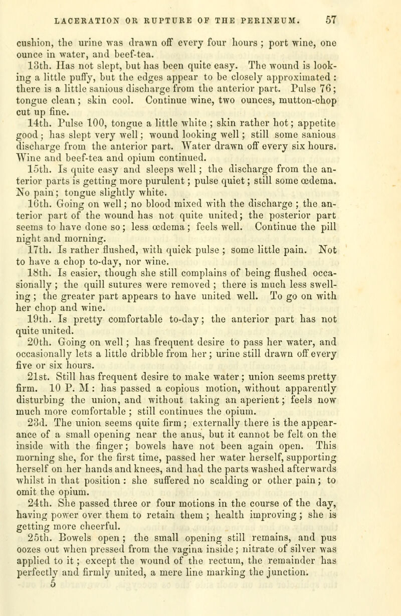 cushion, the urine was drawn off every four hours ; port wine, one ounce in water, and beef-tea. loth. Has not slept, but has been quite easy. The wound is look- ing a little puffy, but the edges appear to be closely approximated : there is a little sanious discharge from the anterior part. Pulse 76; tongue clean; skin cool. Continue wine, two ounces, mutton-chop cut up fine. 14th. Pulse 100, tongue a little white ; skin rather hot; appetite good ; has slept very Avell; wound looking well; still some sanious discharge from the anterior part. Water drawn off every six hours. Wine and beef-tea and opium continued. 15th. Is quite easy and sleeps well; the discharge from the an- terior parts is getting more purulent; pulse quiet; still some oedema. No pain; tongue slightly white. IGth. Going on well; no blood mixed with the discharge ; the an- terior part of the wound has not quite united; the posterior part seems to have done so; less oedema; feels well. Continue the pill night and morning. 17th. Is rather flushed, with quick pulse ; some little pain. Not to have a chop to-day, nor wine. 18th. Is easier, though she still complains of being flushed occa- sionally ; the quill sutures were removed ; there is much less swell- ing ; the greater part appears to have united well. To go on with her chop and wine. 19th. Is pretty comfortable to-day; the anterior part has not quite united. 20th. Going on well; has frequent desire to pass her water, and occasionally lets a little dribble from her; urine still drawn off every five or six hours. 21st. Still has frequent desire to make water ; union seems pretty firm. 10 P. M : has passed a copious motion, without apparently disturbing the union, and without taking an aperient; feels now much more comfortable ; still continues the opium. 23d. The union seems quite firm; externally there is the appear- ance of a small opening near the anus, but it cannot be felt on the inside with the finger; bowels have not been again open. This morning she, for the first time, passed her water herself, supporting herself on her hands and knees, and had the parts washed afterwards whilst in that position: she suffered no scalding or other pain; to omit the opium. 24th. She passed three or four motions in the course of the day, having povrer over them to retain them ; health improving; she is getting more cheerful. 25th. Bowels open ; the small opening still remains, and pus oozes out when pressed from the vagina inside; nitrate of silver was applied to it; except the wound of the rectum, the remainder has perfectly and firmly united, a mere line marking the junction. 5