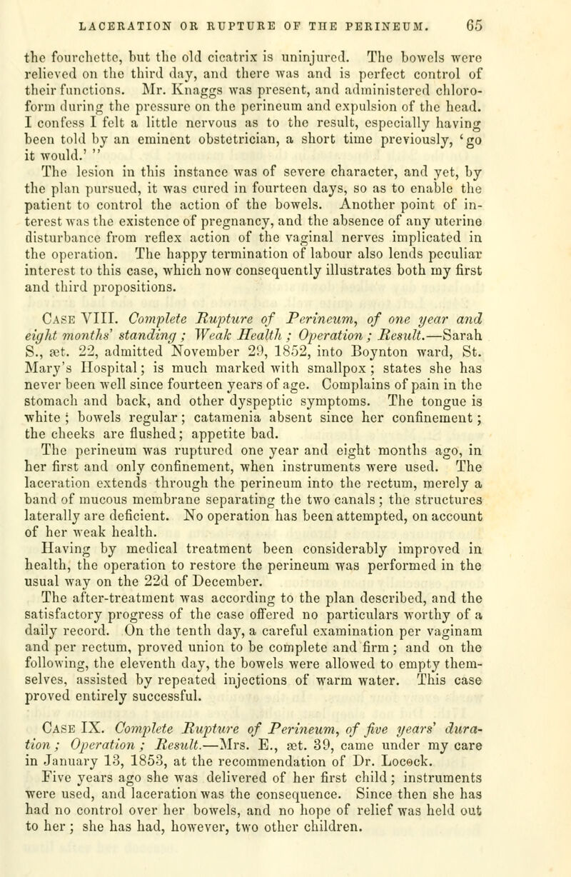 the fourchctte, but the old cicatrix is uninjured. The bowels were relieved on the third day, and there was and is perfect control of their functions. Mr. Knaggs was present, and administered chloro- form during the pressure on the perineum and expulsion of the head. I confess I felt a little nervous as to the result, especially having been told by an eminent obstetrician, a short time previously, 'go it would.'  The lesion in this instance was of severe character, and yet, by the plan pursued, it was cured in fourteen days, so as to enable the patient to control the action of the bowels. Another point of in- terest was the existence of pregnancy, and the absence of any uterine disturbance from reflex action of the vaginal nerves implicated in the operation. The happy termination of labour also lends peculiar interest to this case, which now consequently illustrates both my first and third propositions. Case VIII. Complete Rupture of Perineum, of one year and eight months' standing ; Weak Health ; Operation ; Result.—Sarah S., ffit. 22, admitted November 29, 1852, into Boynton ward, St. Mary's Hospital; is much marked with smallpox ; states she has never been well since fourteen years of age. Complains of pain in the stomach and back, and other dyspeptic symptoms. The tongue is white ; bowels regular; catamenia absent since her confinement; the cheeks are flushed; appetite bad. The perineum was ruptured one year and eight months ago, in her first and only confinement, when instruments were used. The laceration extends through the perineum into the rectum, merely a band of mucous membrane separating the two canals; the structures laterally are deficient. No operation has been attempted, on account of her weak health. Having by medical treatment been considerably improved in health, the operation to restore the perineum was performed in the usual way on the 22d of December. The after-treatment was according to the plan described, and the satisfactory progress of the case offered no particulars worthy of a daily record. On the tenth day, a careful examination per vaginam and per rectum, proved union to be complete and firm; and on the following, the eleventh day, the bowels were allowed to empty them- selves, assisted by repeated injections of warm water. This case proved entirely successful. Case IX. Complete Rupture of Perineum, of five years' dura- tion ; Operation; Result.—Mrs. E., get. 39, came under my care in January 13, 1853, at the recommendation of Dr. Locock. Five years ago she was delivered of her first child; instruments were used, and laceration was the consequence. Since then she has had no control over her bowels, and no hope of relief was held out to her; she has had, however, two other children.