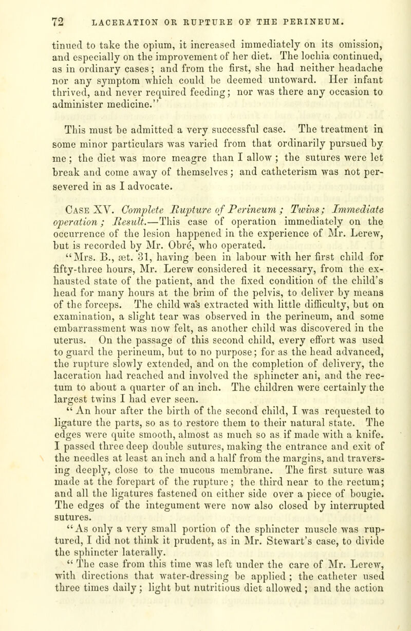 tinned to take the opium, it increased immediately on its omission, and especially on the improvement of her diet. The lochia continued, as in ordinary cases; and from the first, she had neither headache nor any symptom which could be deemed untoward. Her infant thrived, and never required feeding; nor was there any occasion to administer medicine. This must be admitted a very successful case. The treatment in some minor particulars was varied from that ordinarily pursued by me; the diet was more meagre than I allow ; the sutures were let break and come away of themselves; and catheterism was not per- severed in as I advocate. Case XV. Complete Rupture of Perineum ; Twins; Immediate operation; Result.—This case of operation immediately on the occurrence of the lesion happened in the experience of Mr. Lerew, but is recorded by Mr. Obr^, who operated. Mrs. B., aet. 31, having been in labour with her first child for fifty-three hours, Mr. Lerew considered it necessary, from the ex- hausted state of the patient, and the fixed condition of the child's head for many hours at the brim of the pelvis, to deliver by means of the forceps. The child wa's extracted with little difficulty, but on examination, a slight tear was observed in the perineum, and some embarrassment was now felt, as another child Avas discovered in the uterus. On the passage of this second child, every eifort was used to guard the perineum, but to no purpose; for as the head advanced, the rupture slowly extended, and on the completion of delivery, the laceration had reached and involved the sphincter ani, and the rec- tum to about a quarter of an inch. The children were certainly the largest twins I had ever seen.  An hour after the birth of the second child, I was requested to ligature the parts, so as to restore them to their natural state. The edges were quite smooth, almost as much so as if made with a knife. I passed three deep double sutures, making the entrance and exit of the needles at least an inch and a half from the margins, and travers- ing deeply, close to the mucous membrane. The first suture was made at the forepart of the rupture; the third near to the rectum; and all the ligatures fastened on either side over a piece of bougie. The edges of the integument were now also closed by interrupted sutures. As only a very small portion of the sphincter muscle was rup- tured, I did not think it prudent, as in Mr. Stewart's case, to divide the sphincter laterally.  The case from this time was left under the care of Mr. Lerew, with directions that water-dressing be applied ; the catheter used three times daily; light but nutritious diet allowed; and the action