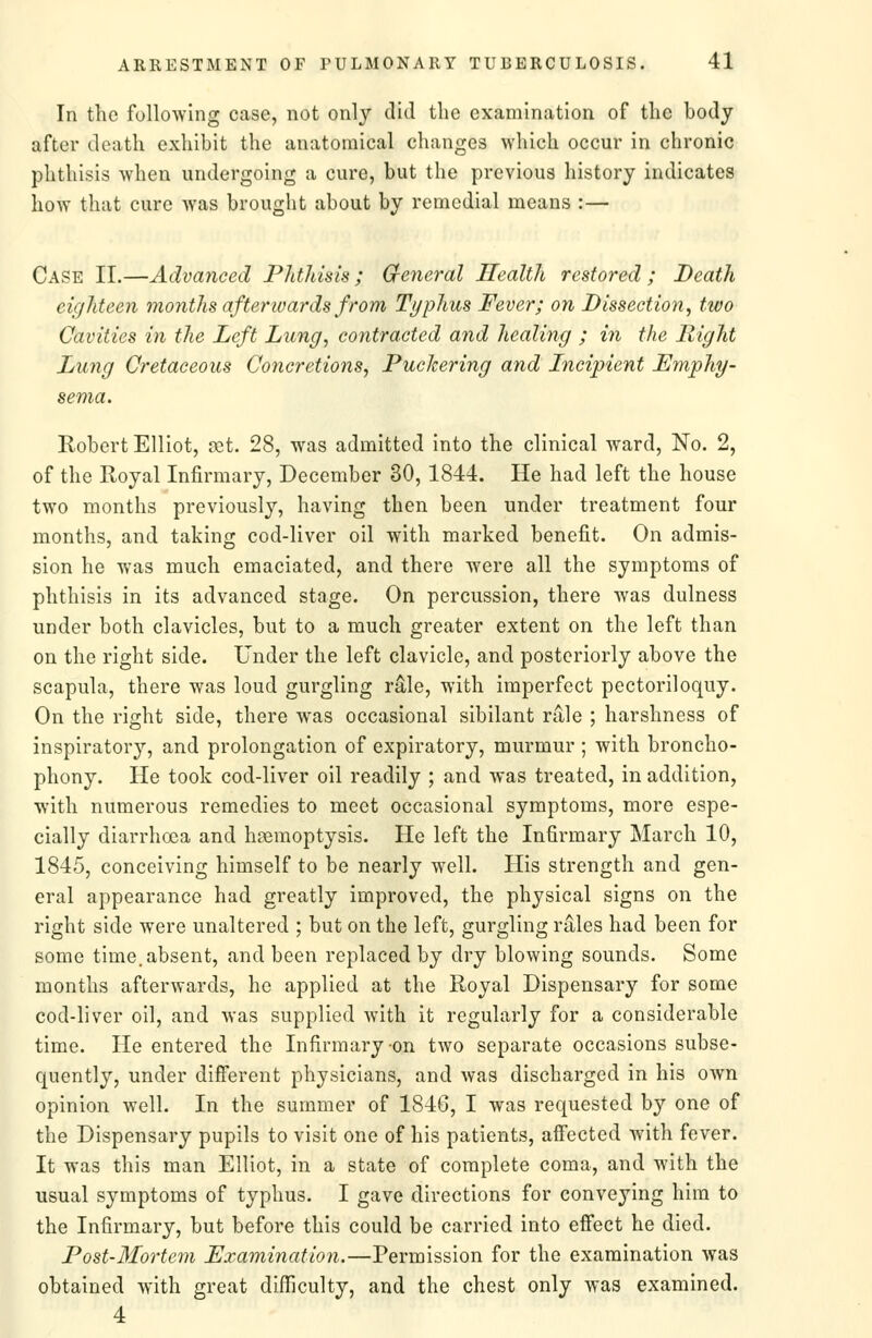 In the following case, not only did the examination of the body after death exhibit the anatomical changes which occur in chronic phthisis when undergoing a cure, but the previous history indicates how that cure Avas brought about by remedial means :— Case II.—Advanced Phthisis ; G-eneral Health restored ; Death eighteen months afterwards from Typhus Fever; on Dissection^ two Cavities in the Left Lung, contracted and healing ; in the Right Lung Cretaceous Concretions, Puckering and Incipient Emphy- Robert Elliot, ret. 28, was admitted into the clinical ward. No. 2, of the Royal Infirmary, December 30, 1844. He had left the house two months previously, having then been under treatment four months, and taking cod-liver oil with marked benefit. On admis- sion he was much emaciated, and there were all the symptoms of phthisis in its advanced stage. On percussion, there was dulness under both clavicles, but to a much greater extent on the left than on the right side. Under the left clavicle, and posteriorly above the scapula, there was loud gurgling rale, with imperfect pectoriloquy. On the right side, there was occasional sibilant rale ; harshness of inspiratory, and prolongation of expiratory, murmur ; with broncho- phony. He took cod-liver oil readily ; and was treated, in addition, with numerous remedies to meet occasional symptoms, more espe- cially diarrhoea and hemoptysis. He left the Infirmary March 10, 1845, conceiving himself to be nearly well. His strength and gen- eral appearance had greatly improved, the physical signs on the right side were unaltered ; but on the left, gurgling rales had been for some time, absent, and been replaced by dry blowing sounds. Some months afterwards, he applied at the Royal Dispensary for some cod-liver oil, and was supplied with it regularly for a considerable time. He entered the Infirmary-on tAvo separate occasions subse- quently, under different physicians, and was discharged in his own opinion well. In the summer of 1846, I was requested by one of the Dispensary pupils to visit one of his patients, afiected with fever. It was this man Elliot, in a state of complete coma, and with the usual symptoms of typhus. I gave directions for conveying him to the Infirmary, but before this could be carried into effect he died. Post-Mortem Examination.—Permission for the examination was obtained with great difficulty, and the chest only was examined. 4