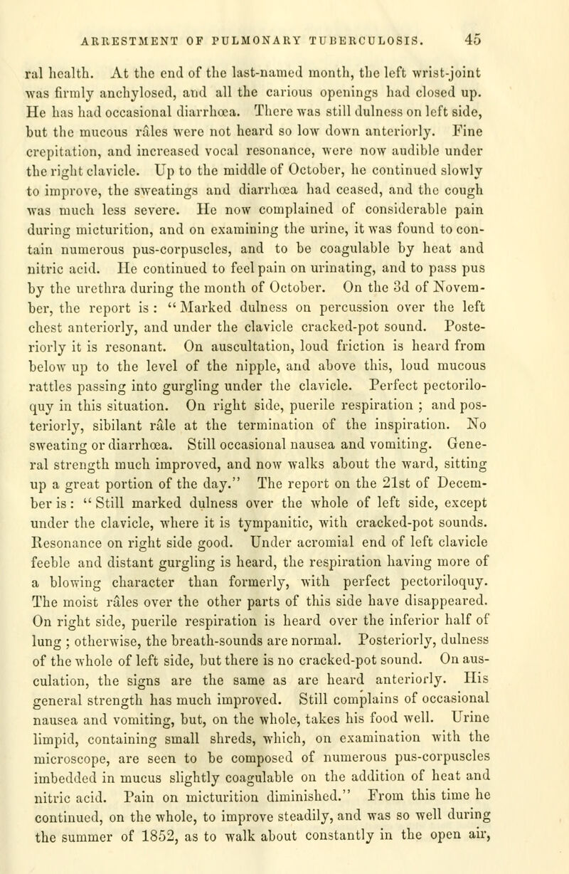 ral health. At the end of the last-named month, the left wrist-joint was firmly anchylosed, and all the carious openings had closed up. He has had occasional diarrhoea. There was still dulness on left side, but the mucous rules were not heard so low down anteriorly. Fine crepitation, and increased vocal resonance, Avere now audible under the right clavicle. Up to the middle of October, he continued slowly to improve, the sweatings and diarrhoea had ceased, and the cough was much less severe. He now complained of considerable pain during micturition, and on examining the urine, it was found to con- tain numerous pus-corpuscles, and to be coagulable by heat and nitric acid. He continued to feel pain on urinating, and to pass pus by the urethra during the month of October. On the 3d of Novem- ber, the report is :  Marked dulness on percussion over the left chest anteriorly, and under the clavicle cracked-pot sound. Poste- riorly it is resonant. On auscultation, loud friction is heard from below up to the level of the nipple, and above this, loud mucous rattles passing into gurgling under the clavicle. Perfect pectorilo- quy in this situation. On right side, puerile respiration ; and pos- teriorly, sibilant rale at the termination of the inspiration. No sweating or diarrhoea. Still occasional nausea and vomiting. Gene- ral strength much improved, and now walks about the ward, sitting up a great portion of the day. The report on the 21st of Decem- ber is:  Still marked dulness over the whole of left side, except under the clavicle, where it is tympanitic, with cracked-pot sounds. Resonance on right side good. Under acromial end of left clavicle feeble and distant gurgling is heard, the respiration having more of a blowing character than formerly, with perfect pectoriloquy. The moist rales over the other parts of this side have disappeared. On right side, puerile respiration is heard over the inferior half of lung ; otherwise, the breath-sounds are normal. Posteriorly, dulness of the whole of left side, but there is no cracked-pot sound. On aus- culation, the signs are the same as are heard anteriorly. His general strength has much improved. Still complains of occasional nausea and vomiting, but, on the whole, takes his food well. Urine limpid, containing small shreds, which, on examination Avith the microscope, are seen to be composed of numerous pus-corpuscles imbedded in mucus slightly coagulable on the addition of heat and nitric acid. Pain on micturition diminished. From this time he continued, on the whole, to improve steadily, and was so well during the summer of 1852, as to walk about constantly in the open air,