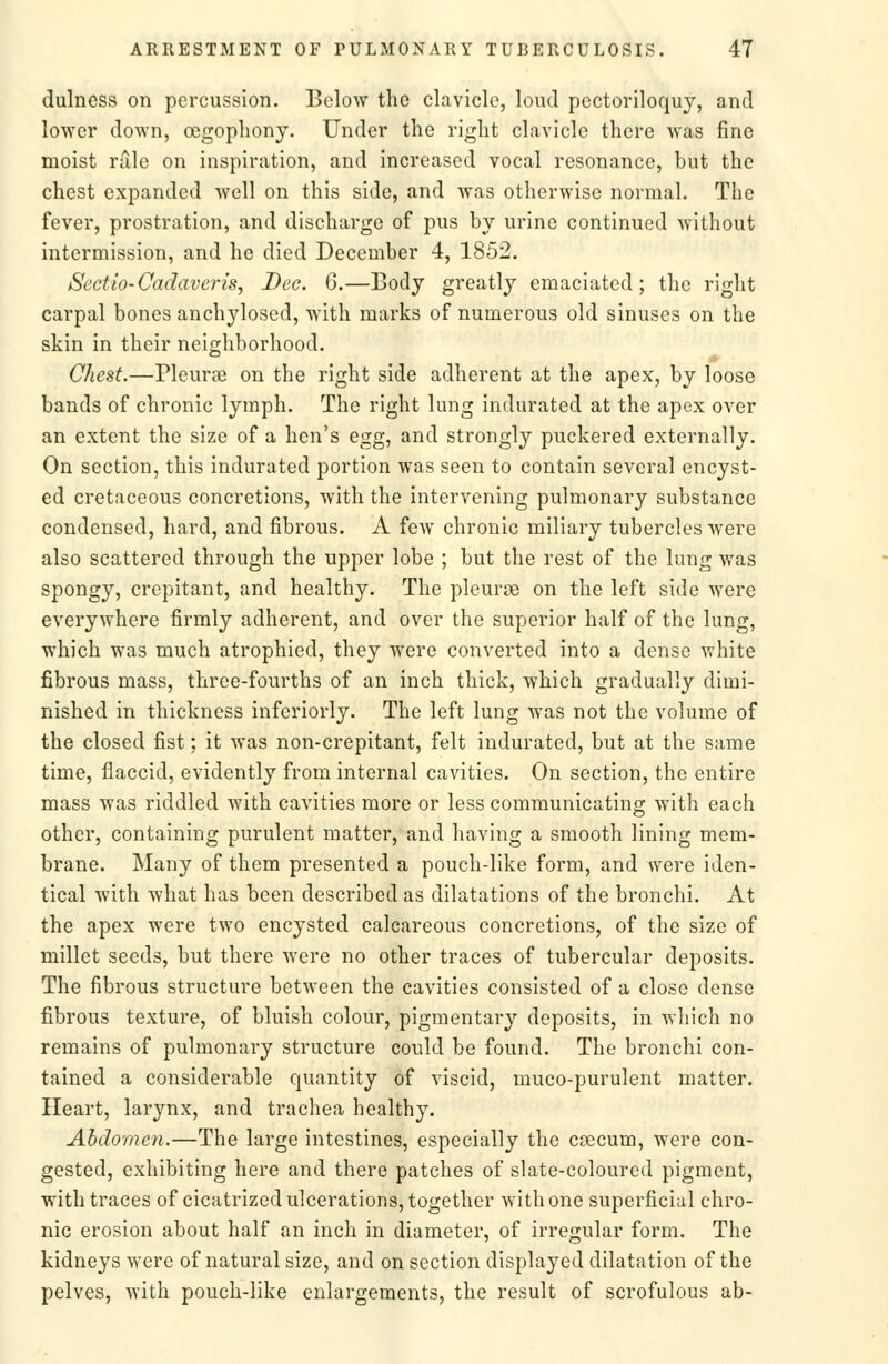 dulness on percussion. Below the clavicle, loud pectoriloquy, and lower down, oegopliony. Under the right clavicle there was fine moist rale on inspiration, and increased vocal resonance, but the chest expanded well on this side, and was otherwise normal. The fever, prostration, and discharge of pus by urine continued without intermission, and he died December 4, 1852. Sectio-Cadavens, Dec. 6.—Body greatly emaciated; the right carpal bones anchyloscd, with marks of numerous old sinuses on the skin in their neighborhood. Chest.—Pleurffi on the right side adherent at the apex, by loose bands of chronic lymph. The right lung indurated at the apex over an extent the size of a hen's egg, and strongly puckered externally. On section, this indurated portion was seen to contain several encyst- ed cretaceous concretions, with the intervening pulmonary substance condensed, hard, and fibrous. A few chronic miliary tubercles were also scattered through the upper lobe ; but the rest of the lung was spongy, crepitant, and healthy. The pleurse on the left side were everywhere firmly adherent, and over the superior half of the lung, which was much atrophied, they were converted into a dense white fibrous mass, three-fourths of an inch thick, which gradually dimi- nished in thickness inferiorly. The left lung was not the volume of the closed fist; it was non-crepitant, felt indurated, but at the same time, flaccid, evidently from internal cavities. On section, the entire mass was riddled with cavities more or less communicating with each other, containing purulent matter, and having a smooth lining mem- brane. Many of them presented a pouch-like form, and were iden- tical with what has been described as dilatations of the bronchi. At the apex were two encysted calcareous concretions, of the size of millet seeds, but there were no other traces of tubercular deposits. The fibrous structure between the cavities consisted of a close dense fibrous texture, of bluish colour, pigmentary deposits, in which no remains of pulmonary structure could be found. The bronchi con- tained a considerable quantity of viscid, muco-purulent matter. Heart, larynx, and trachea healthy. Abdomen.—The large intestines, especially the caecum, were con- gested, exhibiting here and there patches of slate-coloured pigment, with traces of cicatrized ulcerations, together with one superficial chro- nic erosion about half an inch in diameter, of irregular form. The kidneys were of natural size, and on section displayed dilatation of the pelves, with pouch-like enlargements, the result of scrofulous ab-
