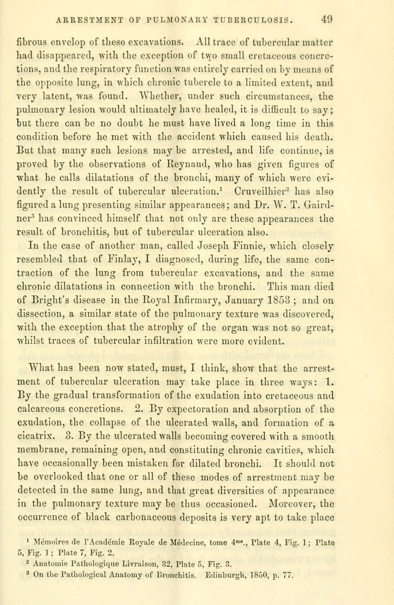 fibrous envelop of theso excavations. All trace of tubercular matter had disappeared, with the exception of t\vo small cretaceous concre- tions, and the respiratory function was entirely carried on by means of the opposite lung, in which chronic tubercle to a limited extent, and very latent, was found. Whether, under such circumstances, the pulmonary lesion would ultimately have healed, it is difficult to say; but there can be no doubt he must have lived a long time in this condition before he met with the accident which caused his death. But that many such lesions may be arrested, and life continue, is proved by the observations of Reynaud, who has given figures of what he calls dilatations of the bronchi, many of which were evi- dently the result of tubercular ulceration.^ Cruveilhier^ has also figured a lung presenting similar appearances; and Dr. W. T. Gaird- ner^ has convinced himself that not only are these appearances the result of bronchitis, but of tubercular ulceration also. In the case of another man, called Joseph Finnic, which closely resembled that of Finlay, I diagnosed, during life, the same con- traction of the lung from tubercular excavations, and the same chronic dilatations in connection with the bronchi. This man died of Bright's disease in the Royal Infirmary, January 1853 ; and on dissection, a similar state of the pulmonary texture was discovered, with the exception that the atrophy of the organ was not so great, whilst traces of tubercular infiltration were more evident. What has been now stated, must, I think, show that the arrest- ment of tubercular ulceration may take place in three ways: 1. By the gradual transformation of the exudation into cretaceous and calcareous concretions. 2. By expectoration and absorption of the exudation, the collapse of the ulcerated walls, and formation of a cicatrix. 3. By the ulcerated walls becoming covered with a smooth membrane, remaining open, and constituting chronic cavities, which have occasionally been mistaken for dilated bronchi. It should not be overlooked that one or all of these modes of arrestment may be detected in the same lung, and that great diversities of appearance in the pulmonary texture may be thus occasioned. Moreover, the occurrence of black carbonaceous deposits is very apt to take place ' Memoires de 1'Academic Royale de Medecine, tome 4^'., Plate 4, Fig. 1 ; Plate 5, Fig. 1; Plate 7, Fig. 2. 2 Anatomic Pathologique Livraison, 32, Plate 5, Fig. 3. ^ On the Pathological Anatomy of Bronchitis. Edinburgh, 1850, p. 77.
