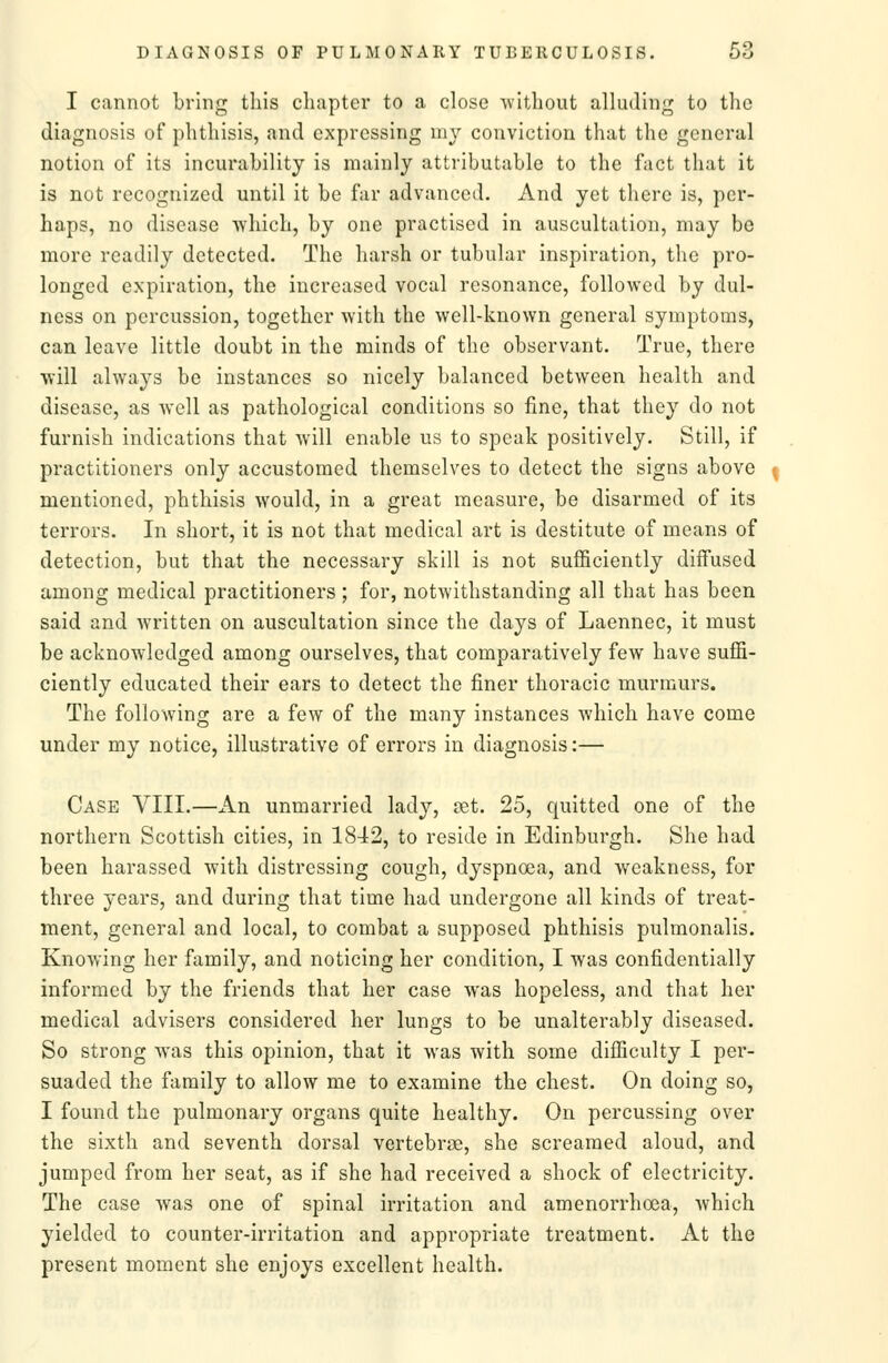 I cannot bring this chapter to a close without alluding to the diagnosis of phthisis, and expressing my conviction that the general notion of its incurability is mainly attributable to the fact that it is not recognized until it be far advanced. And yet there is, per- haps, no disease which, by one practised in auscultation, may be more readily detected. The harsh or tubular inspiration, the pro- longed expiration, the increased vocal resonance, followed by dul- ness on percussion, together with the well-known general symptoms, can leave little doubt in the minds of the observant. True, there will always be instances so nicely balanced between health and disease, as Avell as pathological conditions so fine, that they do not furnish indications that will enable us to speak positively. Still, if practitioners only accustomed themselves to detect the signs above mentioned, phthisis would, in a great measure, be disarmed of its terrors. In short, it is not that medical art is destitute of means of detection, but that the necessary skill is not sufficiently diffused among medical practitioners; for, notwithstanding all that has been said and written on auscultation since the days of Laennec, it must be acknowledged among ourselves, that comparatively few have suffi- ciently educated their ears to detect the finer thoracic murmurs. The following are a few of the many instances which have come under my notice, illustrative of errors in diagnosis:— Case VIII.—An unmarried lady, vet. 25, quitted one of the northern Scottish cities, in 1842, to reside in Edinburgh. She had been harassed with distressing cough, dyspnoea, and weakness, for three years, and during that time had undergone all kinds of treat- ment, general and local, to combat a supposed phthisis pulmonalis. Knowing her family, and noticing her condition, I was confidentially informed by the friends that her case was hopeless, and that her medical advisers considered her lungs to be unalterably diseased. So strong was this opinion, that it was with some difficulty I per- suaded the family to allow me to examine the chest. On doing so, I found the pulmonary organs quite healthy. On percussing over the sixth and seventh dorsal vertebrae, she screamed aloud, and jumped from her seat, as if she had received a shock of electricity. The case was one of spinal irritation and amenorrhoea, which yielded to counter-irritation and appropriate treatment. At the present moment she enjoys excellent health.
