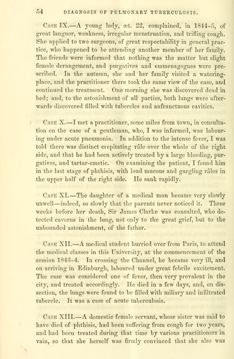 Case IX.—A young kdv, vet. 22, complained, in 1844-5, of great languor, weakness, irregular menstruation, and trifling cough. She applied to two surgeons, of great respectability in general prac- tice, who happened to be attending another member of her family. The friends were informed that nothing was the matter but slight female derangement, and purgatives and emmenagogues were pre- scribed. In the autumn, she and her family visited a watering- place, and the practitioner there took the same view of the case, and continued the treatment. One morning she was discovered dead in bed; and, to the astonishment of all parties, both lungs were after- wards discovered filled with tubercles and anfranctuous cavities. Case X.—I met a practitioner, some miles from town, in consulta- tion on the case of a gentleman, who, I was informed, was labour- ing under acute pneumonia. In addition to the intense fever, I was told there was distinct crepitating riile over the Avhole of the right side, and that he had been actively treated by a large bleeding, pur- gatives, and tartar-emetic. On examining the patient, I found him in the last stage of phthisis, with loud mucous and gurgling rales in the upper half of the right side. He sank rapidly. Case XI.—The daughter of a medical man became very slowly unwell—indeed, so slowly that the parents never noticed it. Three weeks before her death. Sir James Clarke was consulted, who de- tected caverns in the lung, not only to the great grief, but to the unbounded astonishment, of the father. Case XII.—A medical student hurried over from Paris, to attend the medical classes in this University, at the commencement of the session 1843-4. In crossing the Channel, he became very ill, and on arriving in Edinburgh, laboured under great febrile excitement. The case was considered one of fever, then very prevalent in the city, and treated accordingly. lie died in a few days, and, on dis- section, the lungs were found to be filled with miliary and infiltrated tubercle. It was a case of acute tuberculosis. Case XIII.—A domestic female servant, whose sister was said to have died of phthisis, had been suffering from cough for two years, and had been treated during that time by various practitioners in vain, so that she herself was firmly convinced that she also was