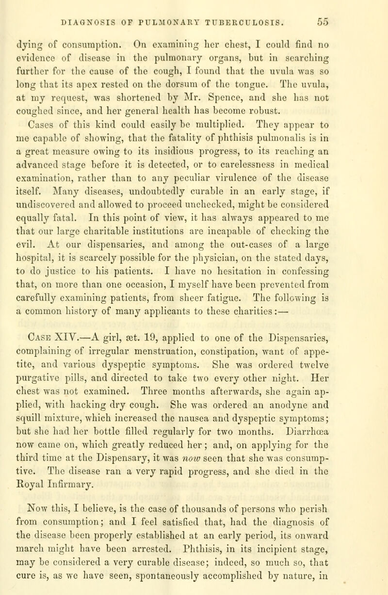 dying of consumption. On examining licr chest, I could find no evidence of disease in the pulmonary organs, but in searching further for the cause of the cough, I found that the uvula was so long that its apex rested on the dorsum of the tongue. The uvula, at my request, was shortened by Mr. Spence, and she has not coughed since, and her general health has become robust. Cases of this kind could easily be multiplied. They appear to me capable of showing, that the fatality of phthisis pulmonalis is in a great measure owing to its insidious progress, to its reaching an advanced stage before it is detected, or to carelessness in medical examination, rather than to any peculiar virulence of the disease itself. Many diseases, undoubtedly curable in an early stage, if undiscovered and allowed to proceed unchecked, might be considered equally fatal. In this point of view, it has always appeared to me that our large charitable institutions are incapable of checking the evil. At our dispensaries, and among the out-cases of a large hospital, it is scarcely possible for the physician, on the stated days, to do justice to his patients. I have no hesitation in confessing that, on more than one occasion, I myself have been prevented from carefully examining patients, from sheer fatigue. The following is a common history of many applicants to these charities:— Case XIV.—A girl, get. 19, applied to one of the Dispensaries, complaining of irregular menstruation, constipation, want of appe- tite, and various dyspeptic symptoms. She was ordered twelve purgative pills, and directed to take two every other night. Her chest was not examined. Three months afterwards, she again ap- plied, with hacking dry cough. She was ordered an anodyne and squill mixture, which increased the nausea and dyspeptic symptoms; but she had her bottle filled regularly for two months. Diarrhoea now came on, which greatly reduced her; and, on applying for the third time at the Dispensary, it was noiv seen that she was consump- tive. The disease ran a very rapid progress, and she died in the Royal Infirmary. Now this, I believe, is the case of thousands of persons who perish from consumption; and I feel satisfied that, had the diagnosis of the disease been properly established at an early period, its onward march might have been arrested. Phthisis, in its incipient stage, may be considered a very curable disease; indeed, so much so, that cure is, as we have seen, spontaneously accomplished by nature, in
