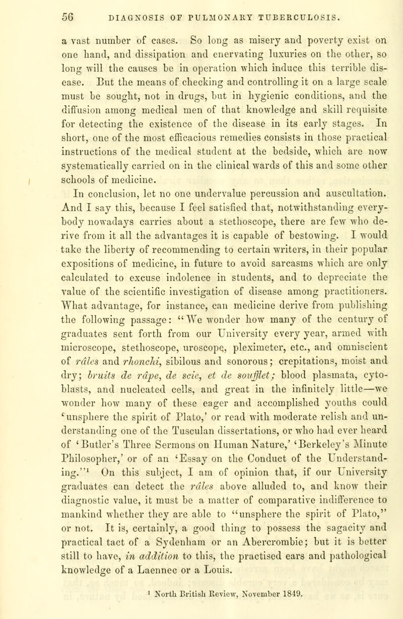 a vast number of cases. So long as misery and poverty exist on one hand, and dissipation and enervating luxuries on the other, so long -will the causes be in operation which induce this terrible dis- ease. But the means of checking and controlling it on a large scale must be sought, not in drugs, but in hygienic conditions, and the diffusion among medical men of that knowledge and skill requisite for detecting the existence of the disease in its early stages. In short, one of the most efficacious remedies consists in those practical instructions of the medical student at the bedside, which are now systematically carried on in the clinical wards of this and some other schools of medicine. In conclusion, let no one undervalue percussion and auscultation. And I say this, because I feel satisfied that, notwithstanding every- body nowadays carries about a stethoscope, there are few who de- rive from it all the advantages it is capable of bestowing. I would take the liberty of recommending to certain writers, in their popular expositions of medicine, in future to avoid sarcasms which are only calculated to excuse indolence in students, and to depreciate the value of the scientific investigation of disease among practitioners. What advantage, for instance, can medicine derive from publishing the following passage:  We wonder how many of the century of graduates sent forth from our University every year, armed with microscope, stethoscope, uroscope, pleximeter, etc., and omniscient of rales and rhoncJn, sibilous and sonorous; crepitations, moist and dry; bruits de rape, de scie, et de soufflet; blood plasmata, cyto- blasts, and nucleated cells, and great in the infinitely little—we wonder how many of these eager and accomplished youths could 'unsphere the spirit of Plato,' or read with moderate relish and un- derstanding one of the Tusculan dissertations, or who had ever heard of 'Butler's Three Sermons on Human Nature,' 'Berkeley's Minute Philosopher,' or of an 'Essay on the Conduct of the Understand- ing.^ On this subject, I am of opinion that, if our University graduates can detect the rdles above alluded to, and know their diagnostic value, it must be a matter of comparative indifference to mankind whether they are able to unsphere the spirit of Plato,'' or not. It is, certainly, a good thing to possess the sagacity and practical tact of a Sydenham or an Abercrombie; but it is better still to have, in addition to this, the practised ears and pathological knowledge of a Laennec or a Louis. ' North British Review, November 1849.