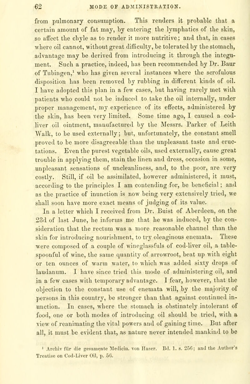 from pulmonary consumption. This renders it probable that a certain amount of fat may, by entering the lymphatics of the skin, so affect the chyle as to render it more nutritive; and that, in cases •where oil cannot, without great difficulty, be tolerated by the stomach, advantage may be derived from introducing it through the integu- ment. Such a practice, indeed, has been recommended by Dr. Baur of Tubingen,^ who has given several instances where the scrofulous disposition has been removed by rubbing in different kinds of oil. I have adopted this plan in a few cases, but having rarely met with patients who could not be induced to take the oil internally, under proper management, my experience of its effects, administered by the skin, has been very limited. Some time ago, I caused a cod- liver oil ointment, manufactured by the Messrs. Parker of Leith Walk, to be used externally; but, unfortunately, the constant smell proved to be more disagreeable than the unpleasant taste and eruc- tations. Even the purest vegetable oils, used externally, cause great trouble in applying them, stain the linen and dress, occasion in some, unpleasant sensations of uncleanliness, and, to the poor, are very costly. Still, if oil be assimilated, however administered, it must, according to the principles I am contending for, be beneficial; and as the practice of inunction is now being very extensively tried, we shall soon have more exact means of judging of its value. In a letter which I received from Dr. Buist of Aberdeen, on the 23d of last June, he informs me that he was induced, by the con- sideration that the rectum was a more reasonable channel than the skin for introducing nourishment, to try oleaginous enemata. These were composed of a couple of wineglassfuls of cod-liver oil, a table- spoonful of wine, the same quantity of arrowroot, beat up with eight or ten ounces of warm water, to which was added sixty drops of laudanum. I have since tried this mode of administering oil, and in a few cases with temporary advantage. I fear, however, that the objection to the constant use of enemata will, by the majority of persons in this country, be stronger than that against continued in- unction. In cases, where the stomach is obstinately intolerant of food, one or both modes of introducing oil should be tried, with a view of reanimating the vital powers and of gaining time. But after all, it must be evident that, as nature never intended mankind to be ' Arcliiv fiir die gesamentc Medicin. von Ilaser. Bd. 1. s. 256; and the Author's Treatise on Cod-Liver Oil, p. 56.