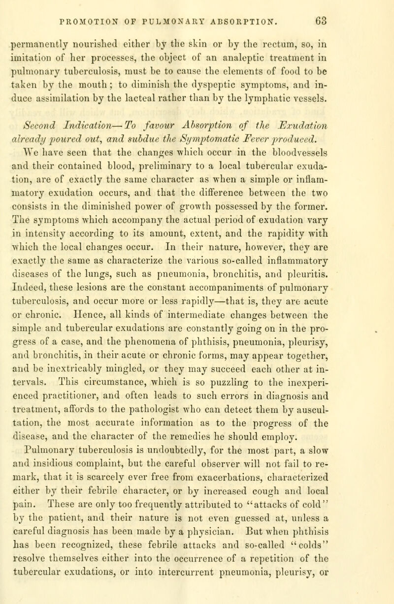 permanently nourished either by the skin or by the rectum, so, in imitation of her processes, the object of an analeptic treatment in pulmonary tuberculosis, must be to cause the elements of food to be taken by the mouth; to diminish the dyspeptic symptoms, and in- duce assimilation by the lacteal rather than by the lymphatic vessels. Second Indication—To favour Absorption of the Exudation already p)oured out, and subdue the Symptomatic Fever produced. AVc have seen that the chana;es which occur in the bloodvessels and their contained blood, preliminary to a local tubercular exuda- tion, are of exactly the same character as when a simple or inflam- matory exudation occurs, and that the difference between the two consists in the diminished power of growth possessed by the former. The symptoms which accompany the actual period of exudation vary in intensity according to its amount, extent, and the rapidity with which the local changes occur. In their nature, hoAvever, they are exactly the same as characterize the various so-called inflammatory diseases of the lungs, such as pneumonia, bronchitis, and pleuritis. Indeed, these lesions are the constant accompaniments of pulmonary tuberculosis, and occur more or less rapidly—that is, they are acute or chronic. Hence, all kinds of intermediate changes between the simple and tubercular exudations are constantly going on in the pro- gress of a case, and the phenomena of phthisis, pneumonia, pleurisy, and bronchitis, in their acute or chronic forms, may appear together, and be inextricably mingled, or they may succeed each other at in- tervals. This circumstance, which is so puzzling to the inexperi- enced practitioner, and often leads to such errors in diagnosis and treatment, affords to the pathologist who can detect them by auscul- tation, the most accurate information as to the progress of the disease, and the character of the remedies he should employ. Pulmonary tuberculosis is undoubtedly, for the most part, a slow and insidious complaint, but the careful observer will not fail to re- mark, that it is scarcely ever free from exacerbations, characterized either by their febrile character, or by increased cough and local pain. These are only too frequently attributed to attacks of cold by the patient, and their nature is not even guessed at, unless a careful diagnosis has been made by a physician. But when phthisis has been recognized, these febrile attacks and so-called colds resolve themselves either into the occurrence of a repetition of the tubercular exudations, or into intercurrent pneumonia, pleurisy, or