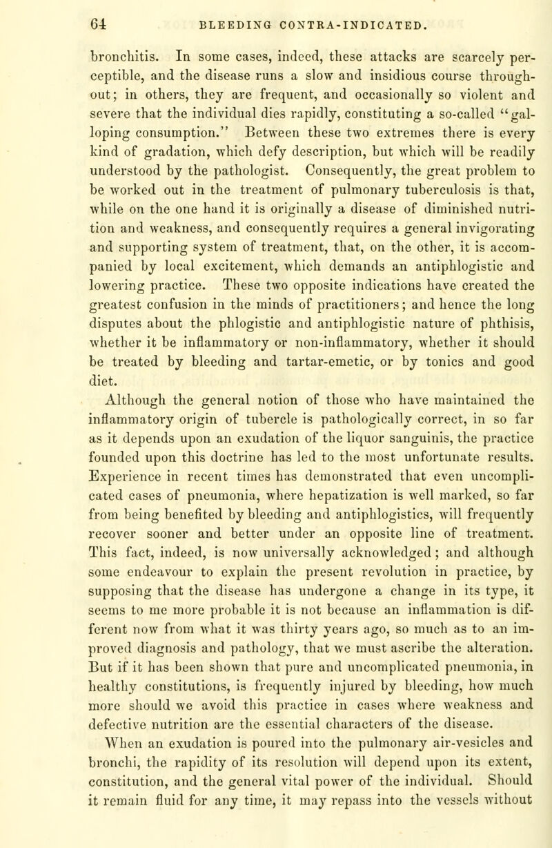 bronchitis. In some cases, indeed, these attacks are scarcely per- ceptible, and the disease runs a slow and insidious course through- out; in others, they are frequent, and occasionally so violent and severe that the individual dies rapidly, constituting a so-called gal- loping consumption. Between these two extremes there is every kind of gradation, which defy description, but which will be readily understood by the pathologist. Consequently, the great problem to be worked out in the treatment of pulmonary tuberculosis is that, while on the one hand it is originally a disease of diminished nutri- tion and weakness, and consequently requires a general invigorating and supporting system of treatment, that, on the other, it is accom- panied by local excitement, which demands an antiphlogistic and lowering practice. These two opposite indications have created the greatest confusion in the minds of practitioners; and hence the long disputes about the phlogistic and antiphlogistic nature of phthisis, whether it be inflammatory or non-inflammatory, whether it should be treated by bleeding and tartar-emetic, or by tonics and good diet. Although the general notion of those who have maintained the inflammatory origin of tubercle is pathologically correct, in so far as it depends upon an exudation of the liquor sanguinis, the practice founded upon this doctrine has led to the most unfortunate results. Experience in recent times has demonstrated that even uncompli- cated cases of pneumonia, where hepatization is well marked, so far from being benefited by bleeding and antiphlogistics, will frequently recover sooner and better under an opposite line of treatment. This fact, indeed, is now universally acknowledged; and although some endeavour to explain the present revolution in practice, by supposing that the disease has undergone a change in its type, it seems to me more probable it is not because an inflammation is dif- ferent now from what it was thirty years ago, so much as to an im- proved diagnosis and pathology, that we must ascribe the alteration. But if it has been shown that pure and uncomplicated pneumonia, in healthy constitutions, is frequently injured by bleeding, how much more should we avoid this practice in cases where weakness and defective nutrition are the essential characters of the disease. When an exudation is poured into the pulmonary air-vesicles and bronchi, the rapidity of its resolution will depend upon its extent, constitution, and the general vital power of the individual. Should it remain fluid for any time, it may repass into the vessels without