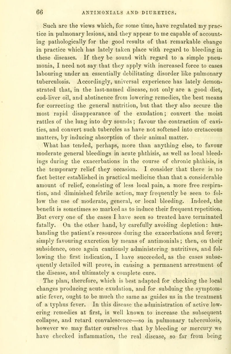 Such are the views which, for some time, have regulated my prac- tice in pulmonary lesions, and they appear to me capable of account- ing pathologically for the good results of that remarkable change in practice which has lately taken place with regard to bleeding in these diseases. If they be sound with regard to a simple pneu- monia, I need not say that they apply with increased force to cases labouring under an essentially debilitating disorder like pulmonary tuberculosis. Accordingly, universal experience has lately demon- strated that, in the last-named disease, not only are a good diet, cod-liver oil, and abstinence from lowering remedies, the best means for correcting the general nutrition, but that they also secure the most rapid disappearance of the exudation; convert the moist rattles of the lung into dry sounds; favour the contraction of cavi- ties, and convert such tubercles as have not softened into cretaceous matters, by inducing absorption of their animal matter. What has tended, perhaps, more than anything else, to favour moderate general bleedings in acute phthisis, as well as local bleed- ings during the exacerbations in the course of chronic phthisis, is the temporary relief they occasion. I consider that there is no fact better established in practical medicine than that a considerable amount of relief, consisting of less local pain, a more free respira- tion, and diminished febrile action, may frequently be seen to fol- low the use of moderate, general, or local bleeding. Indeed, the benefit is sometimes so marked as to induce their frequent repetition. But every one of the cases I have seen so treated have terminated fatally. On the other hand, by carefully avoiding depletion: hus- banding the patient's resources during the exacerbations and fever; simply favouring excretion by means of antimonials; then, on their subsidence, once again cautiously administering nutritives, and fol- lowing the first indication, I have succeeded, as the cases subse- quently detailed will prove, in causing a permanent arrestment of the disease, and ultimately a complete cure. The plan, therefore, which is best adapted for checking the local changes producing acute exudation, and for subduing the symptom- atic fever, ought to be much the same as guides us in the treatment of a typhus fever. In this disease the administration of active low- ering remedies at first, is well known to increase the subsequent collapse, and retard convalescence—so in pulmonary tuberculosis, however we may flatter ourselves that by bleeding or mercury Ave have checked inflammation, the real disease, so far from being