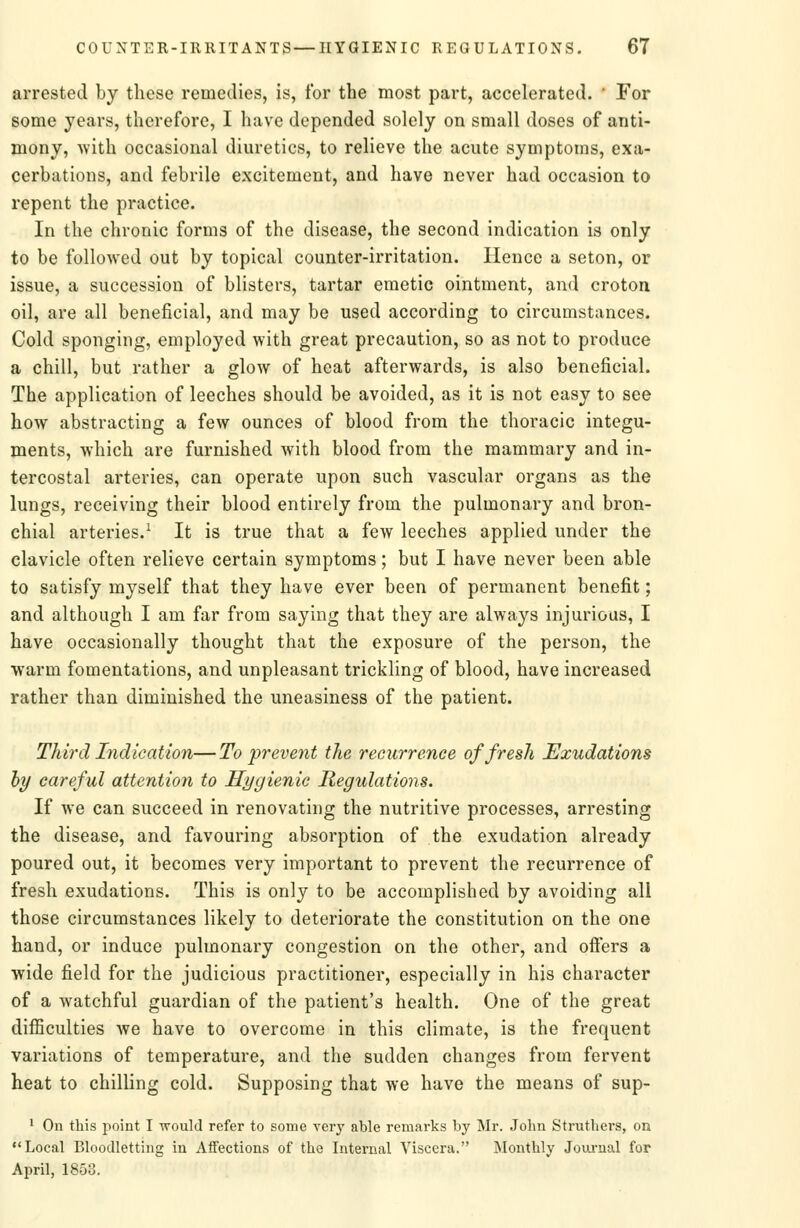 arrested by these remedies, is, for the most part, accelerated. • For some years, therefore, I have depended solely on small doses of anti- mony, with occasional diuretics, to relieve the acute symptoms, exa- cerbations, and febrile excitement, and have never had occasion to repent the practice. In the chronic forms of the disease, the second indication is only to be followed out by topical counter-irritation. Hence a seton, or issue, a succession of blisters, tartar emetic ointment, and croton oil, are all beneficial, and may be used according to circumstances. Cold sponging, employed with great precaution, so as not to produce a chill, but rather a glow of heat afterwards, is also beneficial. The application of leeches should be avoided, as it is not easy to see how abstracting a few ounces of blood from the thoracic integu- ments, which are furnished with blood from the mammary and in- tercostal arteries, can operate upon such vascular organs as the lungs, receiving their blood entirely from the pulmonary and bron- chial arteries.^ It is true that a few leeches applied under the clavicle often relieve certain symptoms; but I have never been able to satisfy myself that they have ever been of permanent benefit; and although I am far from saying that they are always injurious, I have occasionally thought that the exposure of the person, the warm fomentations, and unpleasant trickling of blood, have increased rather than diminished the uneasiness of the patient. Third Indication—To prevent the recurrence of fresh Exudations by careful attention to Hygienic Regulations. If we can succeed in renovating the nutritive processes, arresting the disease, and favouring absorption of the exudation already poured out, it becomes very important to prevent the recurrence of fresh exudations. This is only to be accomplished by avoiding all those circumstances likely to deteriorate the constitution on the one hand, or induce pulmonary congestion on the other, and offers a wide field for the judicious practitioner, especially in his character of a watchful guardian of the patient's health. One of the great difficulties we have to overcome in this climate, is the frequent variations of temperature, and the sudden changes from fervent heat to chilling cold. Supposing that we have the means of sup- ' On this point I -(vould refer to some very able remarks by Mr. John Struthers, on Local Bloodletting in Aifections of the Internal Viscera. Monthly Joui-nal for April, 1853.