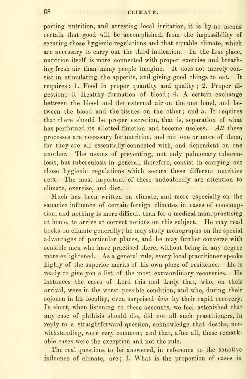 porting nutrition, and arresting local irritation, it is by no means certain that good will be accomplished, from the impossibility of securing those hygienic regulations and that equable climate, which are necessary to carry out the third indication. In the first place, nutrition itself is more connected with proper exercise and breath- ing fresh air than many people imagine. It does not merely con- sist in stimulating the appetite, and giving good things to eat. It requires: 1. Food in proper quantity and quality; 2. Proper di- gestion; 3. Healthy formation of blood; 4. A certain exchange between the blood and the external air on the one hand, and be- tween the blood and the tissues on the other; and 5. It requires that there should be proper excretion, that is, separation of what has performed its allotted function and become useless. All these processes are necessary for nutrition, and not one or more of them, for they are all essentially connected with, and dependent on one another. The means of preventing, not only pulmonary tubercu- losis, but tuberculosis in general, therefore, consist in carrying out those hygienic regulations which secure these diiferent nutritive acts. The most important of these undoubtedly are attention to climate, exercise, and diet. Much has been written on climate, and more especially on the sanative influence of certain foreign climates in cases of consump- tion, and nothing is more difficult than for a medical man, practising at home, to arrive at correct notions on this subject. He may read books on climate generally; he may study monographs on the special advantages of particular places, and he may further converse with sensible men who have practised there, without being in any degree more enlightened. As a general rule, every local practitioner speaks highly of the superior merits of his own place of residence. He is ready to give you a list of the most extraordinary recoveries. He instances the cases of Lord this and Lady that, who, on their arrival, were in the worst possible condition, and who, during their sojourn in his locality, even surprised him by their rapid recovery. In short, when listening to these accounts, we feel astonished that any case of phthisis should die, did not all such practitionjers, in reply to a straightforward question, acknowledge that deaths, not- withstanding, were very common; and that, after all, these remark- able cases were the exception and not the rule. The real questions to be answered, in reference to the sanative influence of climate, are; 1. What is the proportion of cases in