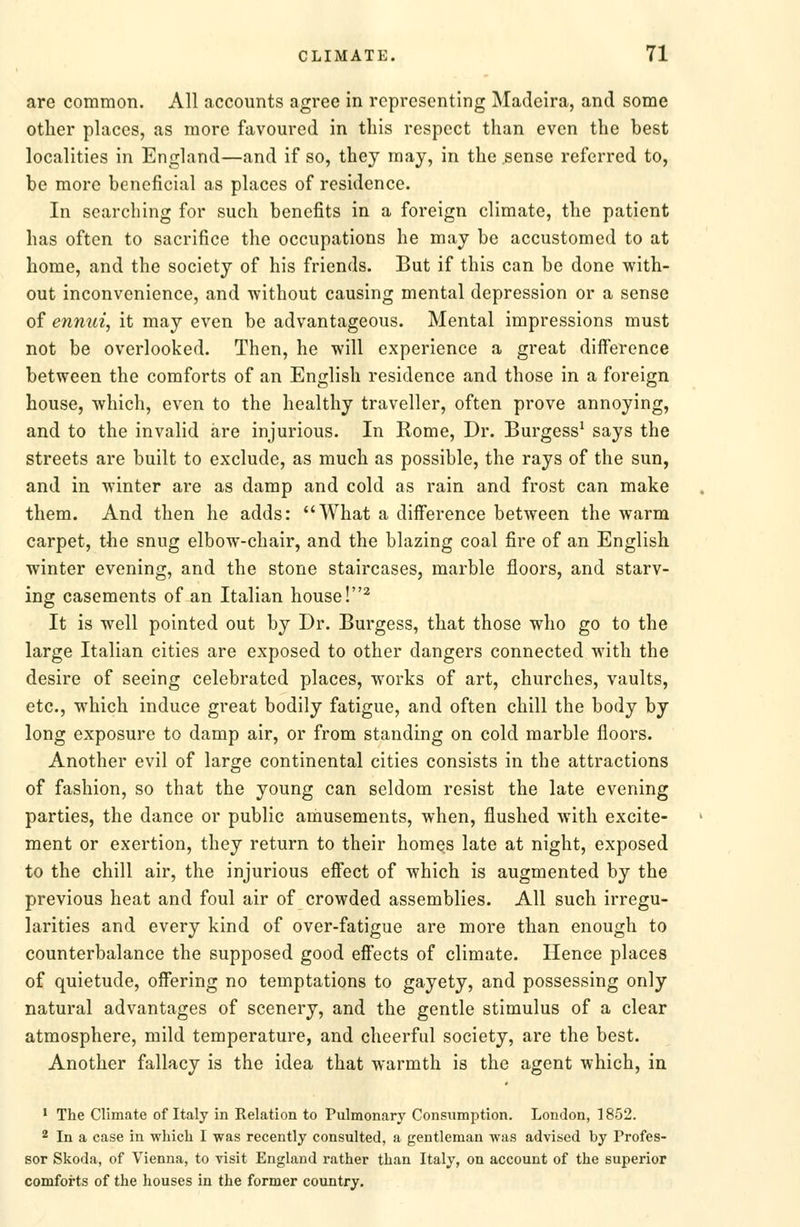 are common. All accounts agree in representing Madeira, and some other places, as more favoured in this respect than even the best localities in England—and if so, they may, in the sense referred to, be more beneficial as places of residence. In searching for such benefits in a foreign climate, the patient has often to sacrifice the occupations he may be accustomed to at home, and the society of his friends. But if this can be done with- out inconvenience, and without causing mental depression or a sense of ennui, it may even be advantageous. Mental impressions must not be overlooked. Then, he will experience a great difference between the comforts of an English residence and those in a foreign house, which, even to the healthy traveller, often prove annoying, and to the invalid are injurious. In Rome, Dr. Burgess' says the streets are built to exclude, as much as possible, the rays of the sun, and in winter are as damp and cold as rain and frost can make them. And then he adds: What a difference between the warm carpet, the snug elbow-chair, and the blazing coal fire of an English winter evening, and the stone staircases, marble floors, and starv- ing casements of an Italian house !^ It is well pointed out by Dr. Burgess, that those who go to the large Italian cities are exposed to other dangers connected with the desire of seeing celebrated places, works of art, churches, vaults, etc., which induce great bodily fatigue, and often chill the body by long exposure to damp air, or from standing on cold marble floors. Another evil of large continental cities consists in the attractions of fashion, so that the young can seldom resist the late evening parties, the dance or public amusements, when, flushed with excite- ment or exertion, they return to their homes late at night, exposed to the chill air, the injurious effect of which is augmented by the previous heat and foul air of crowded assemblies. All such irregu- larities and every kind of over-fatigue are more than enough to counterbalance the supposed good effects of climate. Hence places of quietude, offering no temptations to gayety, and possessing only natural advantages of scenery, and the gentle stimulus of a clear atmosphere, mild temperature, and cheerful society, are the best. Another fallacy is the idea that warmth is the agent which, in • The Climate of Italy in Relation to Pulmonary Consumption. London, 1852. 2 In a case in which I was recently consulted, a gentleman was advised by Profes- sor Skoda, of Vienna, to visit England rather than Italy, on account of the superior comforts of the houses in the former country.