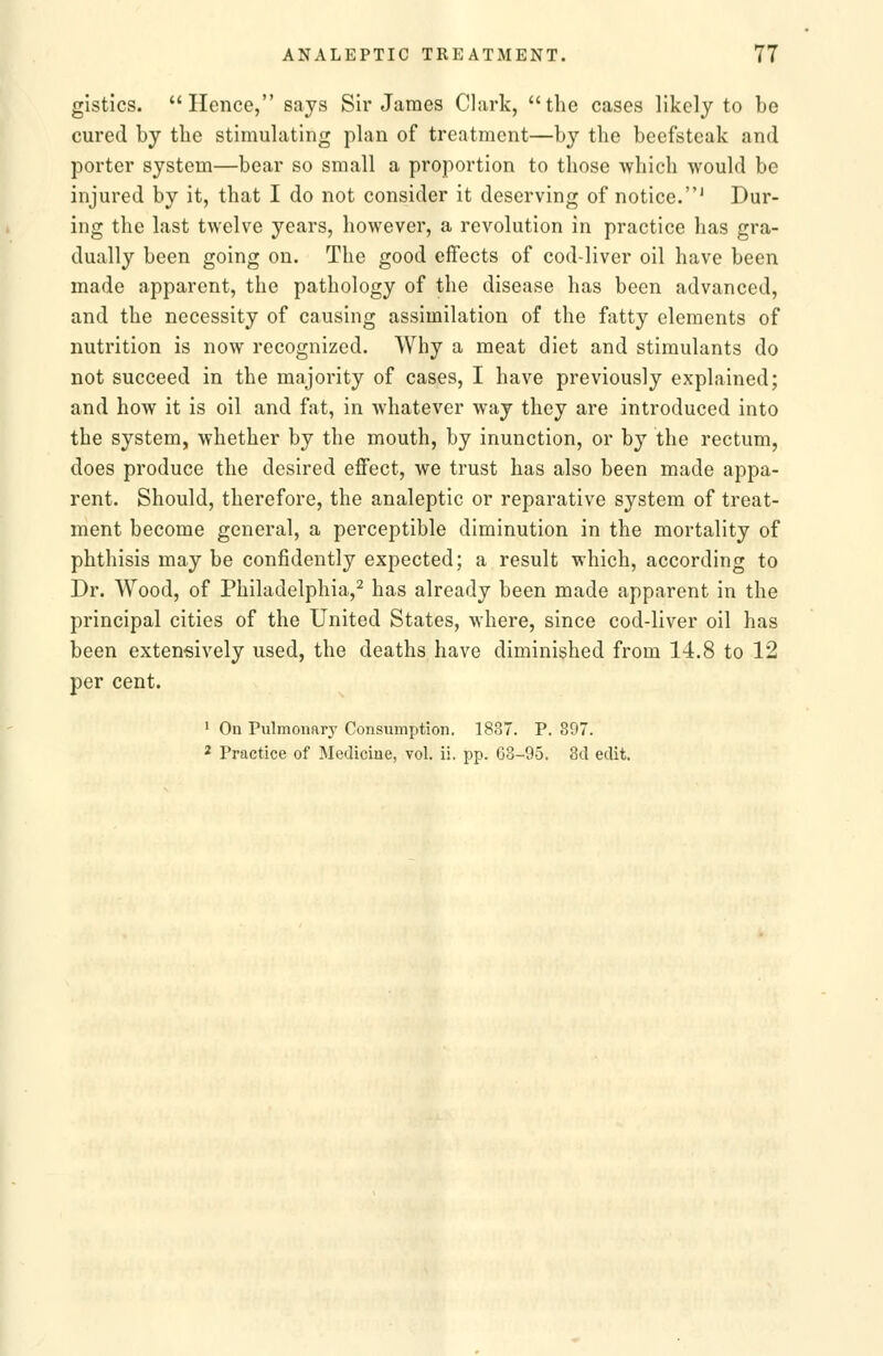 gistics. Hence, says Sir James Clark, the cases likely to be cured by the stimulating plan of treatment—by the beefsteak and porter system—bear so small a proportion to those which would be injured by it, that I do not consider it deserving of notice.' Dur- ing the last twelve years, however, a revolution in practice has gra- dually been going on. The good effects of cod-liver oil have been made apparent, the pathology of the disease has been advanced, and the necessity of causing assimilation of the fatty elements of nutrition is now recognized. Why a meat diet and stimulants do not succeed in the majority of cases, I have previously explained; and how it is oil and fat, in whatever way they are introduced into the system, whether by the mouth, by inunction, or by the rectum, does produce the desired effect, we trust has also been made appa- rent. Should, therefore, the analeptic or reparative system of treat- ment become general, a perceptible diminution in the mortality of phthisis may be confidently expected; a result which, according to Dr. Wood, of Philadelphia,^ has already been made apparent in the principal cities of the United States, where, since cod-liver oil has been extensively used, the deaths have diminished from 14.8 to 12 per cent. ' On Pulmonary Consumption. 1837. P. 897. 2 Practice of Medicine, vol. ii. pp. G3-95. 3d edit.