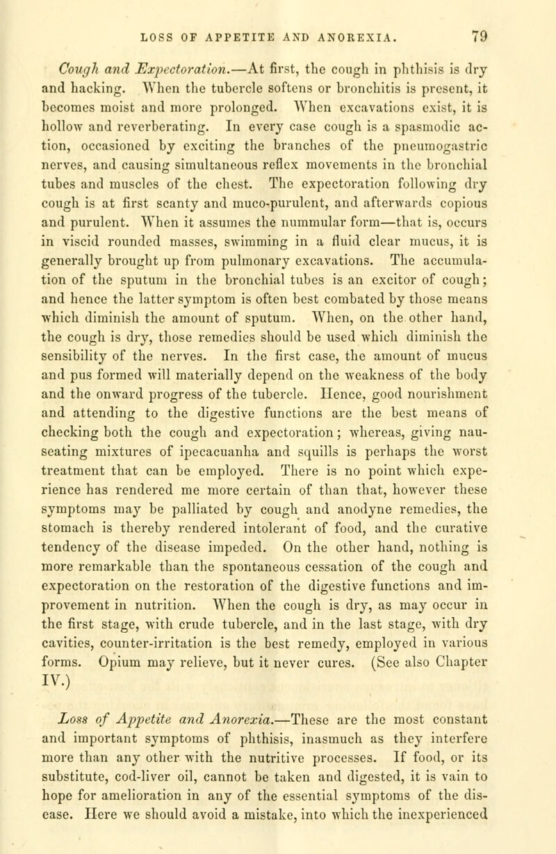 Cough and Expectoration.—At first, the cough in phthisis is dry and hacking. When the tubercle softens or bronchitis is present, it becomes moist and more prolonged. When excavations exist, it is hollow and reverberating. In every case cough is a spasmodic ac- tion, occasioned by exciting the branches of the pneumogastric nerves, and causing simultaneous reflex movements in the bronchial tubes and muscles of the chest. The expectoration following dry cough is at first scanty and muco-purulent, and afterwards copious and purulent. When it assumes the nummular form—that is, occurs in viscid rounded masses, swimming in a fluid clear mucus, it is generally brought up from pulmonary excavations. The accumula- tion of the sputum in the bronchial tubes is an excitor of cough; and hence the latter symptom is often best combated by those means which diminish the amount of sputum. When, on the other hand, the cough is dry, those remedies should be used which diminish the sensibility of the nerves. In the first case, the amount of mucus and pus formed will materially depend on the weakness of the body and the onward progress of the tubercle. Hence, good nourishment and attending to the digestive functions are the best means of checking both the cough and expectoration; whereas, giving nau- seating mixtures of ipecacuanha and squills is perhaps the worst treatment that can be employed. There is no point which expe- rience has rendered me more certain of than that, however these symptoms may be palliated by cough and anodyne remedies, the stomach is thereby rendered intolerant of food, and the curative tendency of the disease impeded. On the other hand, nothing is more remarkable than the spontaneous cessation of the cough and expectoration on the restoration of the digestive functions and im- provement in nutrition. When the cough is dry, as may occur in the first stage, with crude tubercle, and in the last stage, with dry cavities, counter-irritation is the best remedy, employed in various forms. Opium may relieve, but it never cures. (See also Chapter IV.) Loss of Appetite and Anorexia.—These are the most constant and important symptoms of phthisis, inasmuch as they interfere more than any other with the nutritive processes. If food, or its substitute, cod-liver oil, cannot be taken and digested, it is vain to hope for amelioration in any of the essential symptoms of the dis- ease. Here we should avoid a mistake, into which the inexperienced