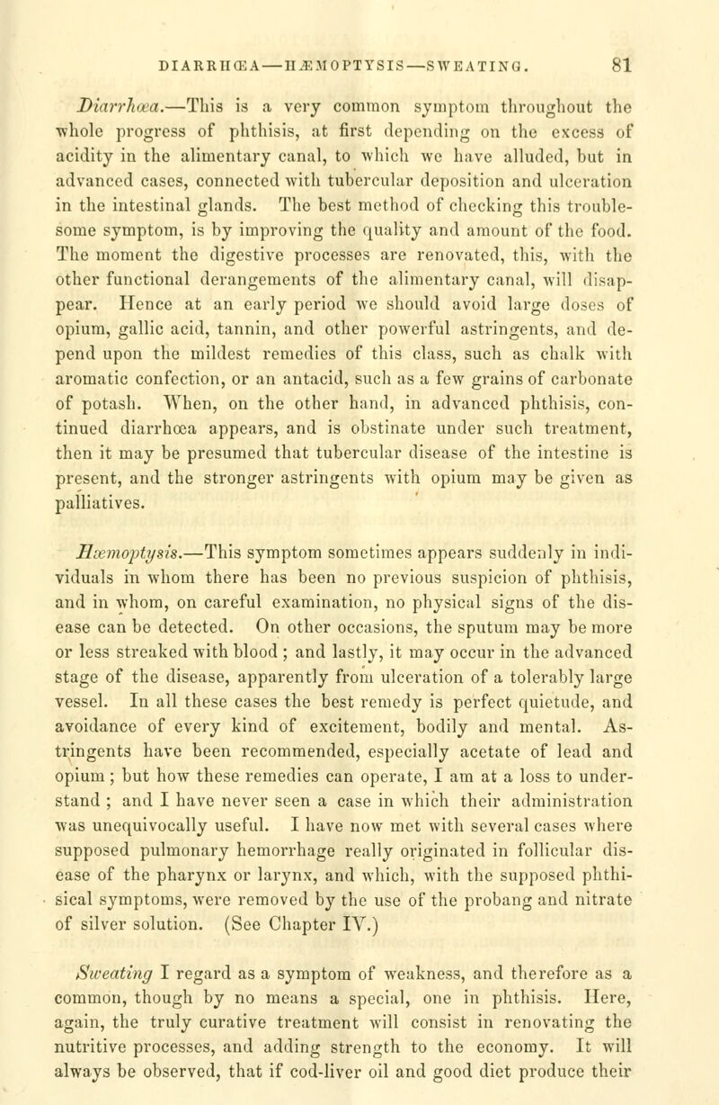 Diarrhoea.—This is a very common symptom throughout the whole progress of phthisis, at first depending on the excess of acidity in the alimentary canal, to which we have alluded, but in advanced cases, connected with tubercular deposition and ulceration in the intestinal glands. The best method of checking this trouble- some symptom, is by improving the quality and amount of the food. The moment the digestive processes are renovated, this, with the other functional derangements of the alimentary canal, will disap- pear. Hence at an early period we should avoid large doses of opium, gallic acid, tannin, and other powerful astringents, and de- pend upon the mildest remedies of this class, such as chalk with aromatic confection, or an antacid, such as a few grains of carbonate of potash. When, on the other hand, in advanced phthisis, con- tinued diarrhoea appears, and is obstinate under such treatment, then it may be presumed that tubercular disease of the intestine is present, and the stronger astringents with opium may be given as palliatives. Hoemojjtysis.—This symptom sometimes appears suddenly in indi- viduals in whom there has been no previous suspicion of phthisis, and in whom, on careful examination, no physical signs of the dis- ease can be detected. On other occasions, the sputum may be more or less streaked with blood ; and lastly, it may occur in the advanced stage of the disease, apparently from ulceration of a tolerably large vessel. In all these cases the best remedy is perfect quietude, and avoidance of every kind of excitement, bodily and mental. As- tringents have been recommended, especially acetate of lead and opium; but how these remedies can operate, I am at a loss to under- stand ; and I have never seen a case in which their administration was unequivocally useful. I have now met with several cases where supposed pulmonary hemorrhage really originated in follicular dis- ease of the pharynx or larynx, and which, with the supposed phthi- sical symptoms, were removed by the use of the probang and nitrate of silver solution. (See Chapter IV.) Sweating I regard as a symptom of weakness, and therefore as a common, though by no means a special, one in phthisis. Here, again, the truly curative treatment will consist in renovating the nutritive processes, and adding strength to the economy. It will always be observed, that if cod-liver oil and good diet produce their