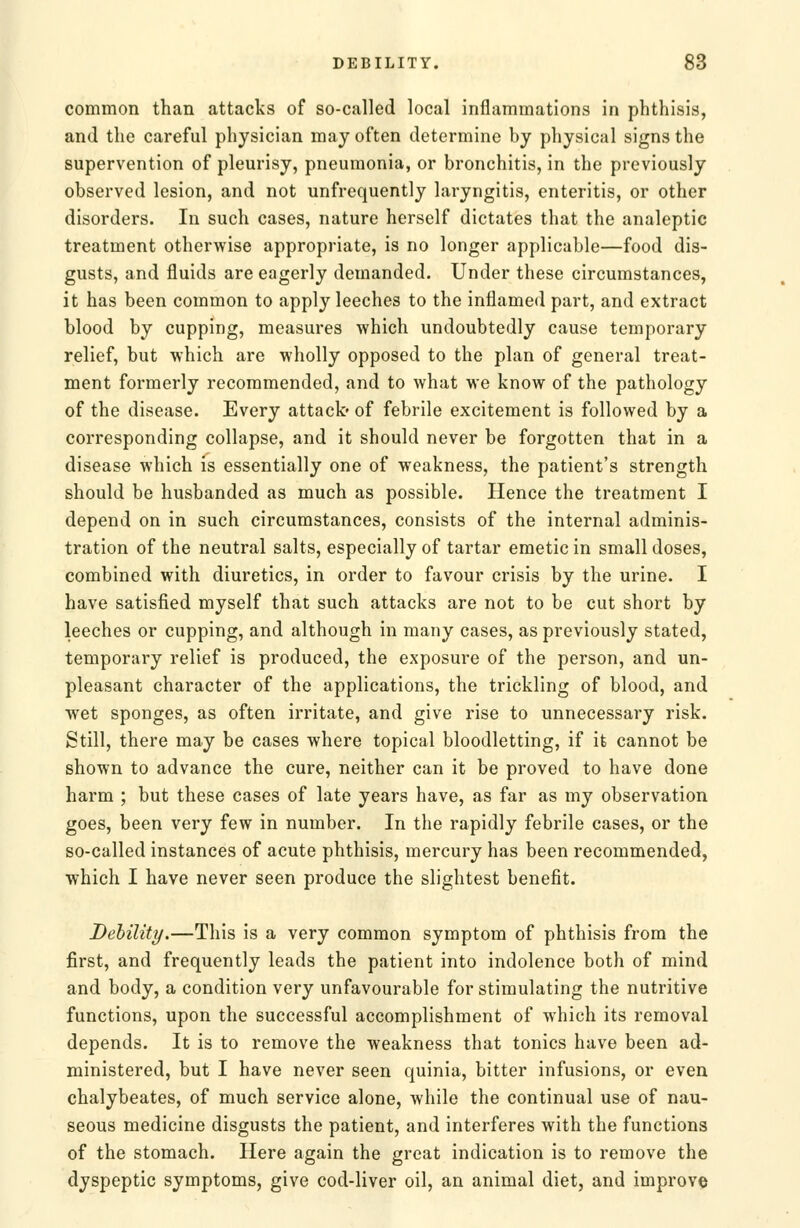 common than attacks of so-called local inflammations in phthisis, and the careful physician may often determine by physical signs the supervention of pleurisy, pneumonia, or bronchitis, in the previously observed lesion, and not unfrequently laryngitis, enteritis, or other disorders. In such cases, nature herself dictates that the analeptic treatment otherwise appropriate, is no longer applicable—food dis- gusts, and fluids are eagerly demanded. Under these circumstances, it has been common to apply leeches to the inflamed part, and extract blood by cupping, measures which undoubtedly cause temporary relief, but which are wholly opposed to the plan of general treat- ment formerly recommended, and to what we know of the pathology of the disease. Every attack- of febrile excitement is followed by a corresponding collapse, and it should never be forgotten that in a disease which is essentially one of weakness, the patient's strength should be husbanded as much as possible. Hence the treatment I depend on in such circumstances, consists of the internal adminis- tration of the neutral salts, especially of tartar emetic in small doses, combined with diuretics, in order to favour crisis by the urine. I have satisfied myself that such attacks are not to be cut short by leeches or cupping, and although in many cases, as previously stated, temporary relief is produced, the exposure of the person, and un- pleasant character of the applications, the trickling of blood, and wet sponges, as often irritate, and give rise to unnecessary risk. Still, there may be cases where topical bloodletting, if it cannot be shown to advance the cure, neither can it be proved to have done harm ; but these cases of late years have, as far as my observation goes, been very few in number. In the rapidly febrile cases, or the so-called instances of acute phthisis, mercury has been recommended, which I have never seen produce the slightest benefit. Debility.—This is a very common symptom of phthisis from the first, and frequently leads the patient into indolence both of mind and body, a condition very unfavourable for stimulating the nutritive functions, upon the successful accomplishment of which its removal depends. It is to remove the weakness that tonics have been ad- ministered, but I have never seen quinia, bitter infusions, or even chalybeates, of much service alone, while the continual use of nau- seous medicine disgusts the patient, and interferes with the functions of the stomach. Here again the great indication is to remove the dyspeptic symptoms, give cod-liver oil, an animal diet, and improve