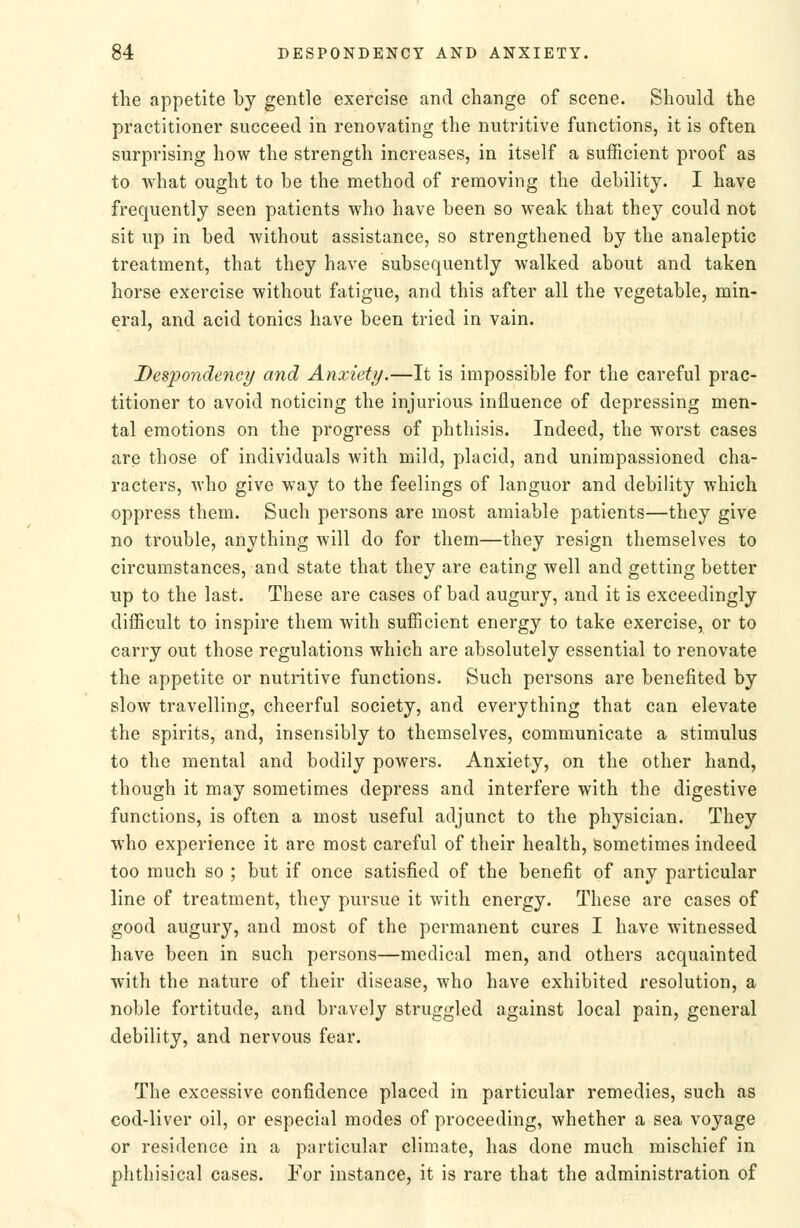 the appetite by gentle exercise and change of scene. Should the practitioner succeed in renovating the nutritive functions, it is often surprising how the strength increases, in itself a sufficient proof as to what ought to be the method of removing the debility. I have frequently seen patients who have been so weak that they could not sit up in bed without assistance, so strengthened by the analeptic treatment, that they have subsequently walked about and taken horse exercise without fatigue, and this after all the vegetable, min- eral, and acid tonics have been tried in vain. Despondency and Anxiety.—It is impossible for the careful prac- titioner to avoid noticing the injurious influence of depressing men- tal emotions on the progress of phthisis. Indeed, the worst cases are those of individuals with mild, placid, and unimpassioned cha- racters, who give way to the feelings of languor and debility which oppress them. Such persons are most amiable patients—they give no trouble, anything will do for them—they resign themselves to circumstances, and state that they are eating well and getting better up to the last. These are cases of bad augury, and it is exceedingly difficult to inspire them with sufficient energy to take exercise, or to carry out those regulations which are absolutely essential to renovate the appetite or nutritive functions. Such persons are benefited by slow travelling, cheerful society, and everything that can elevate the spirits, and, insensibly to themselves, communicate a stimulus to the mental and bodily powers. Anxiety, on the other hand, though it may sometimes depress and interfere with the digestive functions, is often a most useful adjunct to the physician. They who experience it are most careful of their health, sometimes indeed too much so ; but if once satisfied of the benefit of any particular line of treatment, they pursue it with energy. These are cases of good augury, and most of the permanent cures I have witnessed have been in such persons—medical men, and others acquainted with the nature of their disease, who have exhibited resolution, a noble fortitude, and bravely struggled against local pain, general debility, and nervous fear. The excessive confidence placed in particular remedies, such as cod-liver oil, or especial modes of proceeding, whether a sea voyage or residence in a particular climate, has done much mischief in phthisical cases. For instance, it is rare that the administration of