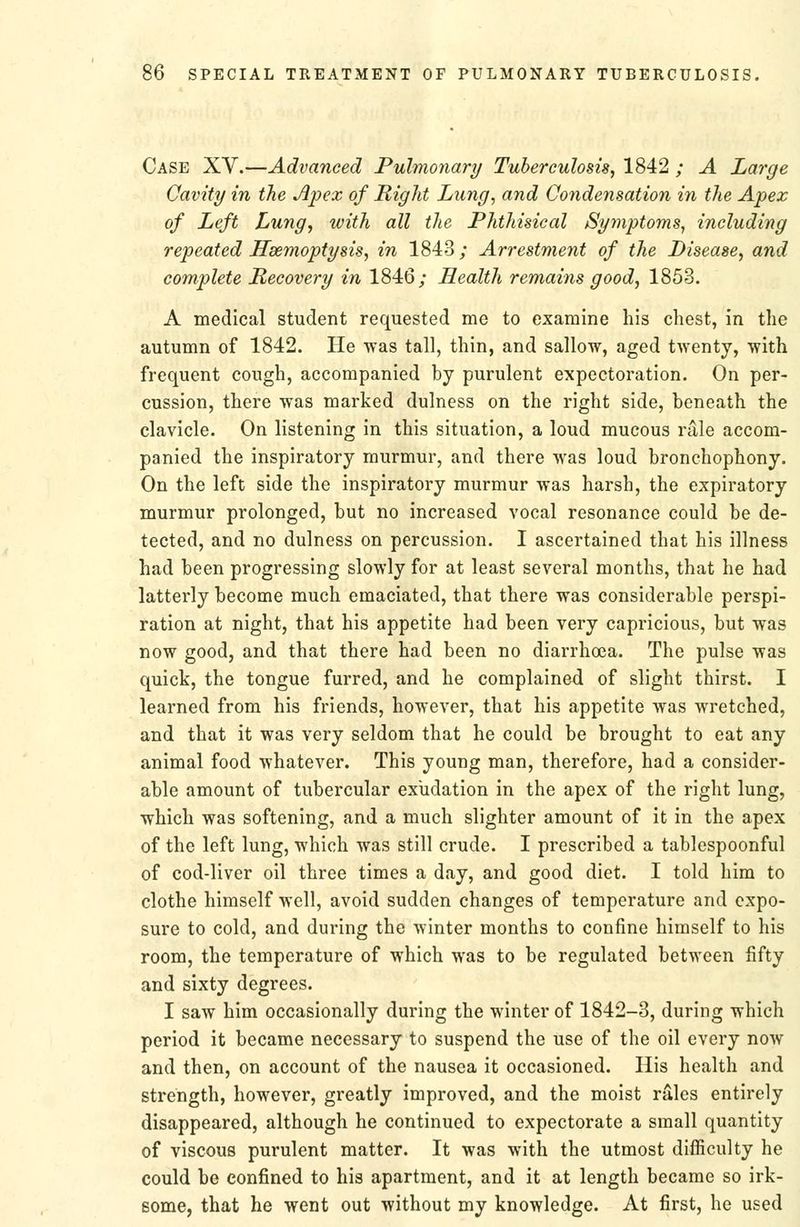 Case XV.—Advanced Pulmonary Tuberculosis, 1842 ; A Large Cavity in the Apex of Right Lung, and Condensation in the Apex of Left Lung, with all the Phthisical Symptoms, including repeated Hsemoptysis, in 1843; Arrestment of the Disease, and complete Recovery in 1846; Health remains good, 1853. A medical student requested me to examine his chest, in the autumn of 1842. He was tall, thin, and sallow, aged twenty, with frequent cough, accompanied by purulent expectoration. On per- cussion, there was marked dulness on the right side, beneath the clavicle. On listening in this situation, a loud mucous rale accom- panied the inspiratory murmur, and there was loud bronchophony. On the left side the inspiratory murmur was harsh, the expiratory murmur prolonged, but no increased vocal resonance could be de- tected, and no dulness on percussion. I ascertained that his illness had been progressing slowly for at least several months, that he had latterly become much emaciated, that there was considerable perspi- ration at night, that his appetite had been very capricious, but was now good, and that there had been no diarrhoea. The pulse was quick, the tongue furred, and he complained of slight thirst. I learned from his friends, however, that his appetite was wretched, and that it was very seldom that he could be brought to eat any animal food whatever. This young man, therefore, had a consider- able amount of tubercular exudation in the apex of the right lung, which was softening, and a much slighter amount of it in the apex of the left lung, which was still crude. I prescribed a tablespoonful of cod-liver oil three times a day, and good diet. I told him to clothe himself well, avoid sudden changes of temperature and expo- sure to cold, and during the winter months to confine himself to his room, the temperature of which was to be regulated between fifty and sixty degrees. I saw him occasionally during the winter of 1842-3, during which period it became necessary to suspend the use of the oil every now and then, on account of the nausea it occasioned. Ilis health and strength, however, greatly improved, and the moist rales entirely disappeared, although he continued to expectorate a small quantity of viscous purulent matter. It was with the utmost difficulty he could be confined to his apartment, and it at length became so irk- some, that he went out without my knowledge. At first, he used