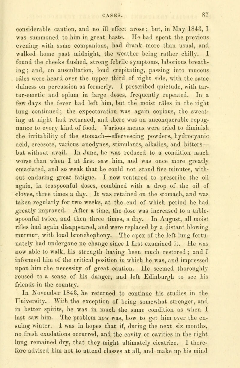 considerable caution, and no ill effect arose; but, in May 1843, I was summoned to him in great haste. lie had spent the previous evening with some companions, had drank more than usual, and walked home past midnight, the weather being rather chilly. I found the cheeks flushed, strong febrile symptoms, laborious breath- ing ; and, on auscultation, loud crepitating, passing into mucous rales were heard over the upper third of right side, with the same dulness on percussion as formerly. I prescribed quietude, with tar- tar-emetic and opium in large doses, frequently repeated. In a few days the fever had left him, but the moist rales in the right iung continued; the expectoration was again copious, the sweat- ing at night had returned, and there Avas an unconquerable repug- nance to every kind of food. Various means were tried to diminish the irritability of the stomach—effervescing poAvders, hydrocyanic acid, creosote, various anodynes, stimulants, alkalies, and bitters— but without avail. In June, he was reduced to a condition much worse than when I at first saw him, and was once more greatly emaciated, and so weak that he could not stand five minutes, with- out enduring great fatigue. I now ventured to prescribe the oil again, in teaspoonful doses, combined with a drop of the oil of cloves, three times a day. It was retained on the stomach, and was taken regularly for two weeks, at the end of which period he had greatly improved. After a time, the dose was increased to a table- spoonful twice, and then three times, a day. In August, all moist rales had again disappeared, and were replaced by a (^listant blowing murmur, with loud bronchophony. The apex of the left lung fortu- nately had undergone no change since I first examined it. He was now able to walk, his strength having been much restored; and I informed him of the critical position in which he was, and impressed upon him the necessity of great caution. He seemed thoroughly roused to a sense of his danger, and left Edinburgh to see his friends in the country. In November 1843, he returned to continue his studies in the University, With the exception of being somewhat stronger, and in better spirits, he was in much the same condition as when I last saw him. The problem now was, how to get him over the en- suing winter. I was in hopes that if, during the next six months, no fresh exudations occurred, and the cavity or cavities in the right lung remained dry, that they might ultimately cicatrize. I there- fore advised him not to attend classes at all, and make up his mind