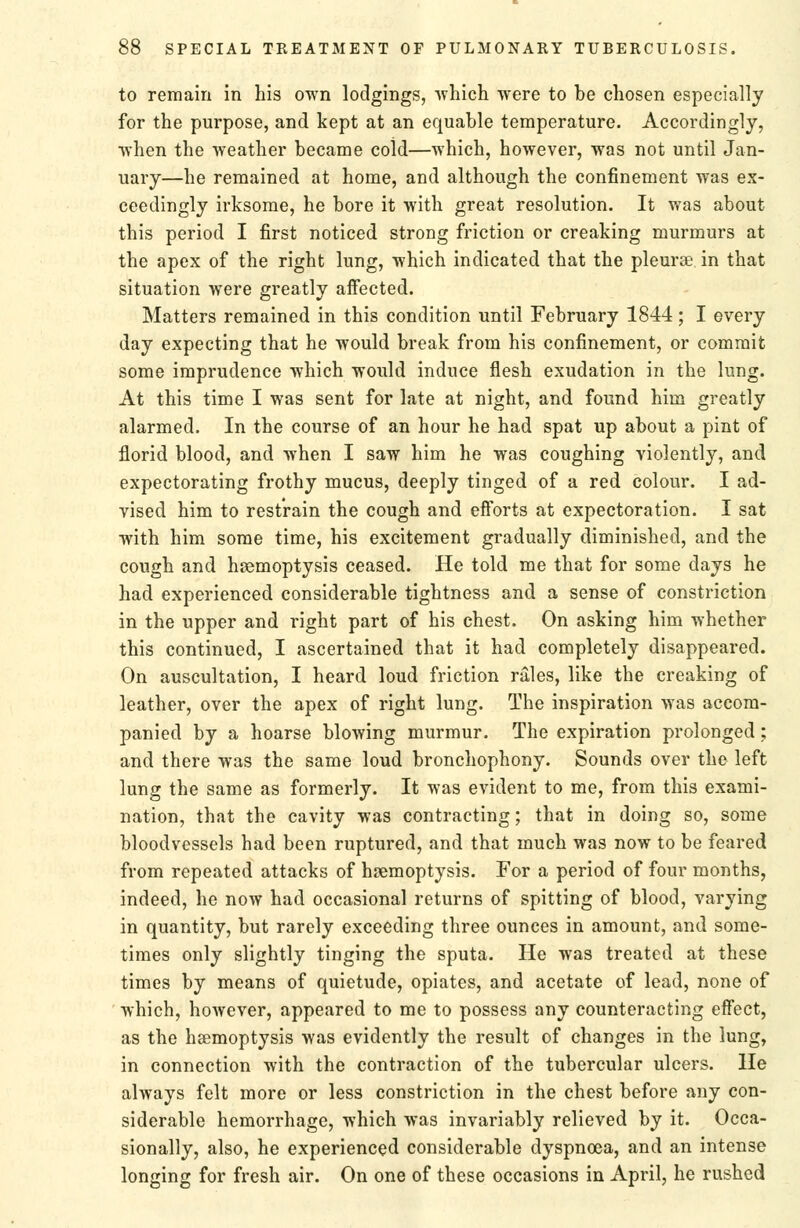 to remain in his own lodgings, ■which were to be chosen especially for the purpose, and kept at an equable temperature. Accordingly, ■when the ■weather became cold—-which, however, was not until Jan- uary—he remained at home, and although the confinement was ex- ceedingly irksome, he bore it with great resolution. It was about this period I first noticed strong friction or creaking murmurs at the apex of the right lung, which indicated that the pleurEe in that situation were greatly aifected. Matters remained in this condition until February 1844; I every day expecting that he would break from his confinement, or commit some imprudence which would induce flesh exudation in the lung. At this time I was sent for late at night, and found him greatly alarmed. In the course of an hour he had spat up about a pint of florid blood, and when I saw him he was coughing violently, and expectorating frothy mucus, deeply tinged of a red colour. I ad- vised him to restrain the cough and eiforts at expectoration. I sat with him some time, his excitement gradually diminished, and the cough and haemoptysis ceased. He told me that for some days he had experienced considerable tightness and a sense of constriction in the upper and right part of his chest. On asking him whether this continued, I ascertained that it had completely disappeared. On auscultation, I heard loud friction rales, like the creaking of leather, over the apex of right lung. The inspiration was accom- panied by a hoarse blowing murmur. The expiration prolonged; and there was the same loud bronchophony. Sounds over the left lung the same as formerly. It was evident to me, from this exami- nation, that the cavity was contracting; that in doing so, some bloodvessels had been ruptured, and that much was now to be feared from repeated attacks of haemoptysis. For a period of four months, indeed, he now had occasional returns of spitting of blood, varying in quantity, but rarely exceeding three ounces in amount, and some- times only slightly tinging the sputa. He was treated at these times by means of quietude, opiates, and acetate of lead, none of which, however, appeared to me to possess any counteracting effect, as the haemoptysis was evidently the result of changes in the lung, in connection with the contraction of the tubercular ulcers. He always felt more or less constriction in the chest before any con- siderable hemorrhage, which was invariably relieved by it. Occa- sionally, also, he experienced considerable dyspnoea, and an intense longing for fresh air. On one of these occasions in April, he rushed