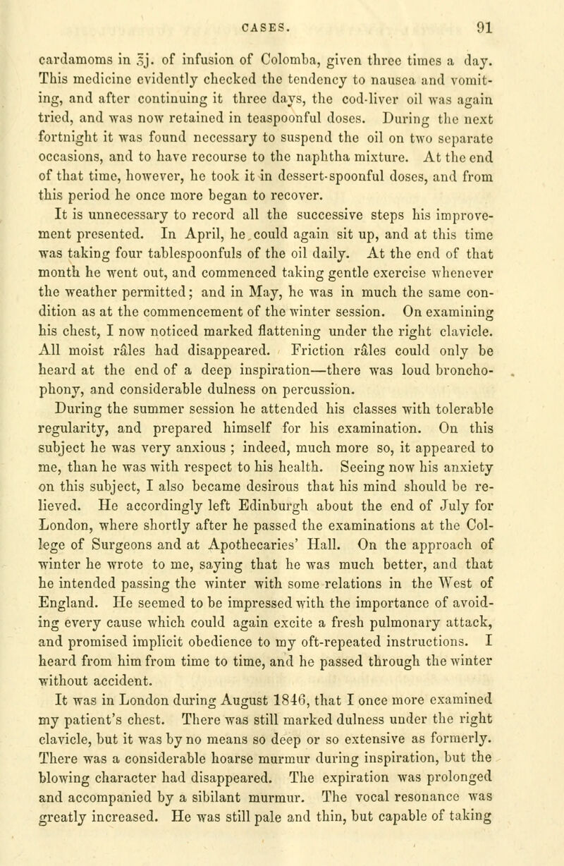 cardamoms in 5J. of infusion of Colomba, given three times a day. This medicine evidently checked the tendency to nausea and vomit- ing, and after continuing it three days, the cod-liver oil was again tried, and was now retained in teaspoonful doses. During the next fortnight it was found necessary to suspend the oil on two separate occasions, and to have recourse to the naphtha mixture. At the end of that time, however, he took it in dessert-spoonful doses, and from this period he once more began to recover. It is unnecessary to record all the successive steps his improve- ment presented. In April, he could again sit up, and at this time was taking four tablespoonfuls of the oil daily. At the end of that month he went out, and commenced taking gentle exercise whenever the weather permitted; and in May, he was in much the same con- dition as at the commencement of the winter session. On examining his chest, I now noticed marked flattening under the right clavicle. All moist rales had disappeared. Friction rales could only be heard at the end of a deep inspiration—there was loud broncho- phony, and considerable dulness on percussion. During the summer session he attended his classes with tolerable regularity, and prepared himself for his examination. On this subject he was very anxious ; indeed, much more so, it appeared to me, than he was with respect to his health. Seeing now his anxiety on this subject, I also became desirous that his mind should be re- lieved. He accordingly left Edinburgh about the end of July for London, where shortly after he passed the examinations at the Col- lege of Surgeons and at Apothecaries' Hall. On the approach of winter he wrote to me, saying that he was much better, and that he intended passing the Avinter with some relations in the West of England. He seemed to be impressed with the importance of avoid- ing every cause which could again excite a fresh pulmonary attack, and promised implicit obedience to my oft-repeated instructions. I heard from him from time to time, and he passed through the winter without accident. It was in London during August 1846, that I once more examined my patient's chest. There was still marked dulness under the right clavicle, but it was by no means so deep or so extensive as formerly. There was a considerable hoarse murmur during inspiration, but the blowing character had disappeared. The expiration was prolonged and accompanied by a sibilant murmur. The vocal resonance was greatly increased. He was still pale and thin, but capable of taking