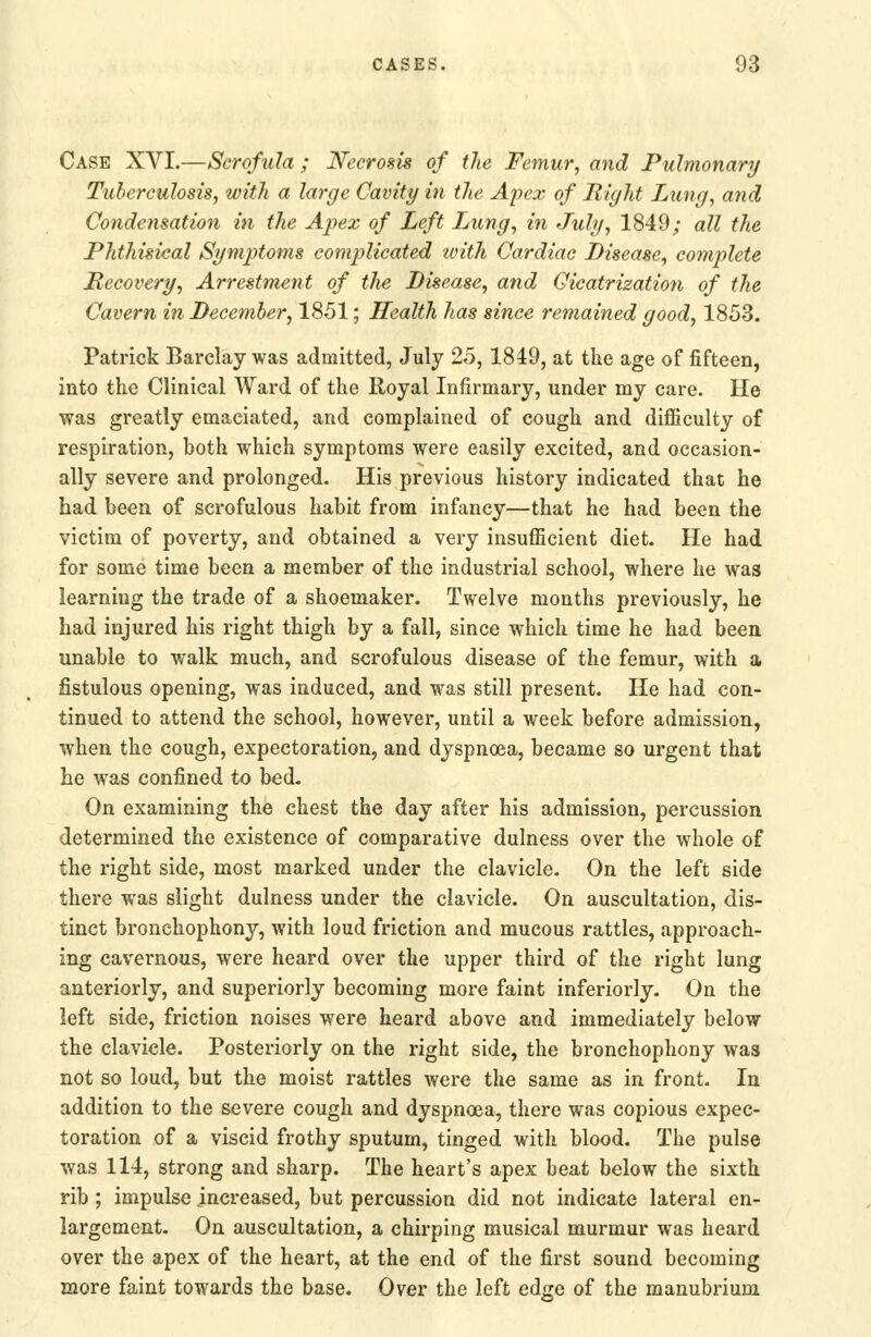 Case XVI.—Scrofula ; Necrosis of the Femur, and Pulmonary Tuberculosis, with a large Cavity in the Apex of B,ight Lung, and Condensation in the Apex of Left Lung, in July, 1849; all the Phthisical Symptoms complicated ivith Cardiac Disease, complete Recovery, Arrestment of the Disease, and Cicatrization of the Cavern in December, 1851; Health has since remained good, 1853. Patrick Barclay was admitted, July 25, 1849, at the age of fifteen, into the Clinical Ward of the Royal Infirmary, under my care. He was greatly emaciated, and complained of cough and difficulty of respiration, both which symptoms were easily excited, and occasion- ally severe and prolonged. His previous history indicated that he had been of scrofulous habit from infancy—that he had been the victim of poverty, and obtained a very insufficient diet. He had for some time been a member of the industrial school, where he was learning the trade of a shoemaker. Twelve months previously, he had injured his right thigh by a fall, since which time he had been unable to walk much, and scrofulous disease of the femur, with a fistulous opening, was induced, and was still present. He had con- tinued to attend the school, however, until a week before admission, when the cough, expectoration, and dyspnoea, became so urgent that he was confined to bed. On examining the chest the day after his admission, percussion determined the existence of comparative dulness over the whole of the right side, most marked under the clavicle. On the left side there was slight dulness under the clavicle. On auscultation, dis- tinct bronchophony, with loud friction and mucous rattles, approach- ing cavernous, were heard over the upper third of the right lung anteriorly, and superiorly becoming more faint inferiorly. On the left side, friction noises were heard above and immediately below the clavicle. Posteriorly on the right side, the bronchophony was not so loud, but the moist rattles were the same as in front. In addition to the severe cough and dyspnoea, there was copious expec- toration of a viscid frothy sputum, tinged with blood. The pulse was 114, strong and sharp. The heart's apex beat below the sixth rib ; impulse increased, but percussion did not indicate lateral en- largement. On auscultation, a chirping musical murmur was heard over the apex of the heart, at the end of the first sound becoming more faint towards the base. Over the left edge of the manubrium