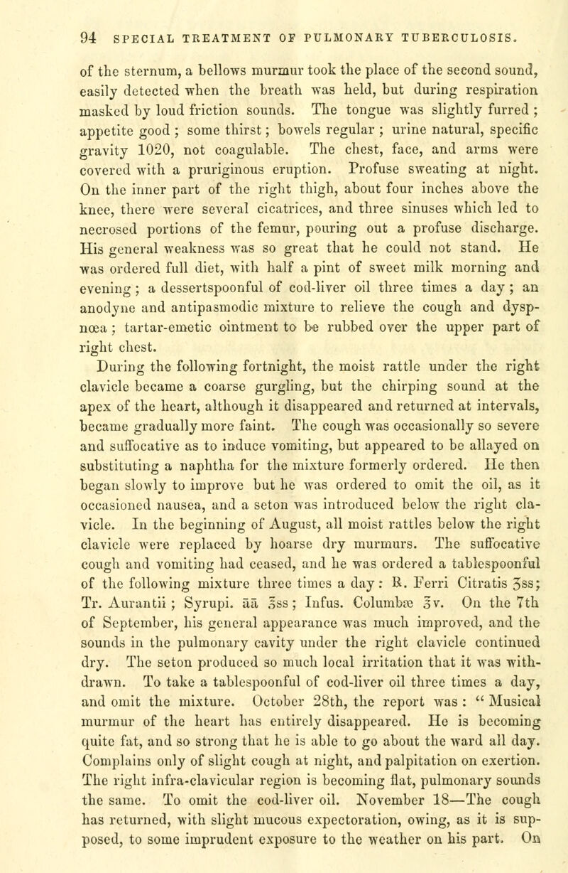of the sternum, a bellows murmur took the place of the second sound, easily detected when the breath was held, but during respiration masked by loud friction sounds. The tongue was slightly furred ; appetite good ; some thirst; bowels regular ; urine natural, specific gravity 1020, not coagulable. The chest, face, and arms were covered with a pruriginous eruption. Profuse sweating at night. On the inner part of the right thigh, about four inches above the knee, there were several cicatrices, and three sinuses which led to necrosed portions of the femur, pouring out a profuse discharge. His general weakness was so great that he could not stand. He was ordered full diet, with half a pint of sweet milk morning and evening ; a dessertspoonful of cod-liver oil three times a day ; an anodyne and antipasmodic mixture to relieve the cough and dysp- noea ; tartar-emetic ointment to be rubbed over the upper part of right chest. During the following fortnight, the moist rattle under the right clavicle became a coarse gurgling, but the chirping sound at the apex of the heart, although it disappeared and returned at intervals, became gradually more faint. The cough was occasionally so severe and suffocative as to induce vomiting, but appeared to be allayed on substituting a naphtha for the mixture formerly ordered. He then began slowly to improve but he was ordered to omit the oil, as it occasioned nausea, and a seton was introduced below the right cla- vicle. In the beginning of August, all moist rattles below the right clavicle were replaced by hoarse dry murmurs. The suffocative cough and vomiting had ceased, and he was ordered a tablespoonful of the following mixture three times a day: R. Ferri Citratis 5ss; Tr. Aurantii ; Syrupi. aa oSs; Infus. Columbte 3v. On the 7th of September, his general appearance was much improved, and the sounds in the pulmonary cavity under the right clavicle continued dry. The seton produced so much local irritation that it was with- drawn. To take a tablespoonful of cod-liver oil three times a day, and omit the mixture. October 28th, the report was ;  Musical murmur of the heart has entirely disappeared. He is becoming quite fat, and so strong that he is able to go about the ward all day. Complains only of slight cough at night, and palpitation on exertion. The right infra-clavicular region is becoming flat, pulmonary sounds the same. To omit the cod-liver oil. November 18—The cough has returned, with slight mucous expectoration, owing, as it is sup- posed, to some imprudent exposure to the weather on his part. On