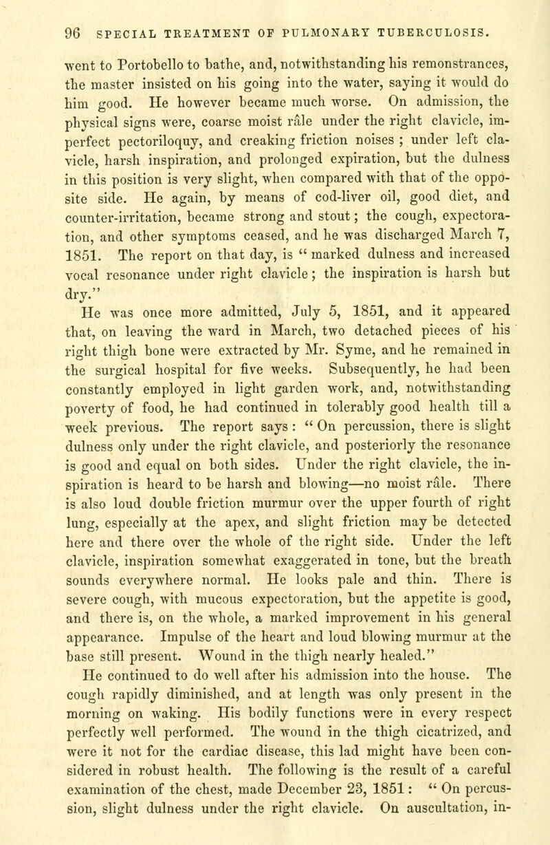 went to Portobello to bathe, and, notwithstanding his remonstrances, the master insisted on his going into the water, saying it would do him good. He however became much worse. On admission, the physical signs were, coarse moist rale under the right clavicle, im- perfect pectoriloquy, and creaking friction noises ; under left cla- vicle, harsh inspiration, and prolonged expiration, but the dulness in this position is very slight, when compared with that of the oppo- site side. He again, by means of cod-liver oil, good diet, and counter-irritation, became strong and stout; the cough, expectora- tion, and other symptoms ceased, and he was discharged March 7, 1851. The report on that day, is  marked dulness and increased vocal resonance under right clavicle; the inspiration is harsh but dry. He was once more admitted, July 5, 1851, and it appeared that, on leaving the ward in March, two detached pieces of his right thigh bone were extracted by Mr. Syme, and he remained in the surgical hospital for five weeks. Subsequently, he had been constantly employed in light garden work, and, notwithstanding poverty of food, he had continued in tolerably good health till a week previous. The report says :  On percussion, there is slight dulness only under the right clavicle, and posteriorly the resonance is good and equal on both sides. Under the right clavicle, the in- spiration is heard to be harsh and blowing—no moist rale. There is also loud double friction murmur over the upper fourth of right lung, especially at the apex, and slight friction may be detected here and there over the whole of the right side. Under the left clavicle, inspiration somewhat exaggerated in tone, but the breath sounds everywhere normal. He looks pale and thin. There is severe cough, with mucous expectoration, but the appetite is good, and there is, on the whole, a marked improvement in his general appearance. Impulse of the heart and loud blowing murmur at the base still present. Wound in the thigh nearly healed. He continued to do well after his admission into the house. The cough rapidly diminished, and at length was only present in the morning on waking. His bodily functions were in every respect perfectly well performed. The wound in the thigh cicatrized, and were it not for the cardiac disease, this lad might have been con- sidered in robust health. The following is the result of a careful examination of the chest, made December 23, 1851:  On percus- sion, slight dulness under the right clavicle. On auscultation, in-