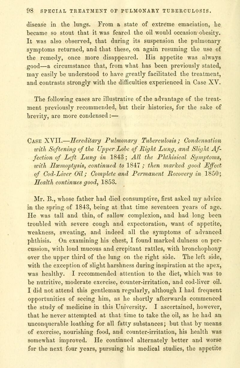 disease in the lungs. From a state of extreme emaciation, lie became so stout that it was feared the oil would occasion obesity. It was also observed, that during its suspension the pulmonary symptoms returned, and that these, on again resuming the use of the remedy, once more disappeared. His appetite was always good—a circumstance that, from what has been previously stated, may easily be understood to have greatly facilitated the treatment, and contrasts strongly with the difficulties experienced in Case XV. The following cases are illustrative of the advantage of the treat- ment previously recommended, but their histories, for the sake of brevity, are more condensed :— Case XVII.—Hereditary Pulmonary Tuberculosis ; Condensation with Softening of the Upper Lobe of Right Liing^ and Slight Af- fection of Left Lung in 1843 ; All the Phthisical Symptoms, with Ssemoptysis, continued to 1847 ; then marked good Effect of Cod-Liver Oil; Complete and Permanent Recovery in 1850; Health continues good, 1853. Mr. B., whose father had died consumptive, first asked my advice in the spring of 1843, being at that time seventeen years of age. He was tall and thin, of sallow complexion, and had long been troubled with severe cough and expectoration, want of appetite, weakness, sweating, and indeed all the symptoms of advanced phthisis. On examining his chest, I found marked dulness on per- cussion, with loud mucous and crepitant rattles, with bronchophony over the upper third of the lung on the right side. The left side, with the exception of slight harshness during inspiration at the apex, was healthy. I recommended attention to the diet, which was to be nutritive, moderate exercise, counter-irritation, and cod-liver oil. I did not attend this gentleman regularly, although I had frequent opportunities of seeing him, as he shortly afterwards commenced the study of medicine in this University. I ascertained, however, that he never attempted at that time to take the oil, as he had an unconquerable loathing for all fatty substances; but that by means of exercise, nourishing food, and counter-irritation, his health was somewhat improved. He continued alternately better and worse for the next four years, pursuing his medical studies, the appetite