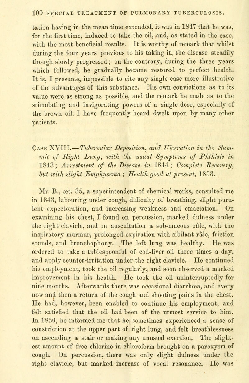 tation having in the mean time extended, it was in 1847 that he was, for the first time, induced to take the oil, and, as stated in the case, with the most beneficial results. It is worthy of remark that whilst during the four years previous to his taking it, the disease steadily though slowly progressed; on the contrary, during the three years which followed, he gradually became restored to perfect health. It is, I presume, impossible to cite any single case more illustrative of the advantages of this substance. His own convictions as to its value were as strong as possible, and the remark he made as to the stimulating and invigorating powers of a single dose, especially of the brown oil, I have frequently heard dwelt upon by many other patients. Case XVIII.— Tubercular Deposition, and Ulceration in the Sum- mit of Right Lung, with the usual Symptoms of Plitliisis in 1843; A7'restment of the Disease in 1844; Complete Recovery, hut with slight Emphysema ; Health good at present, 1853. Mr. B., set. 35, a superintendent of chemical works, consulted me in 1843, labouring under cough, difficulty of breathing, slight puru- lent expectoration, and increasing weakness and emaciation. On examining his chest, I found on percussion, marked dulness under the right clavicle, and on auscultation a sub-mucous ntle, with the inspiratory murmur, prolonged expiration with sibilant rale, friction sounds, and bronchophony. The left lung was healthy. He was ordered to take a tablespoonful of cod-liver oil three times a day, and apply counter-irritation under the right clavicle. He continued his employment, took the oil regularly, and soon observed a marked improvement in his health. He took the oil uninterruptedly for nine months. Afterwards there was occasional diarrhoea, and every now an^ then a return of the cough and shooting pains in the chest. He had, however, been enabled to continue his employment, and felt satisfied that the oil had been of the utmost service to him. In 1850, he informed me that he sometimes experienced a sense of constriction at the upper part of right lung, and felt breathlessne«3 on ascending a stair or making any unusual exertion. The slight- est amount of free chlorine in chloroform brought on a paroxysm of cough. On percussion, there was only slight dulness under the right clavicle, but marked increase of vocal resonance. He was