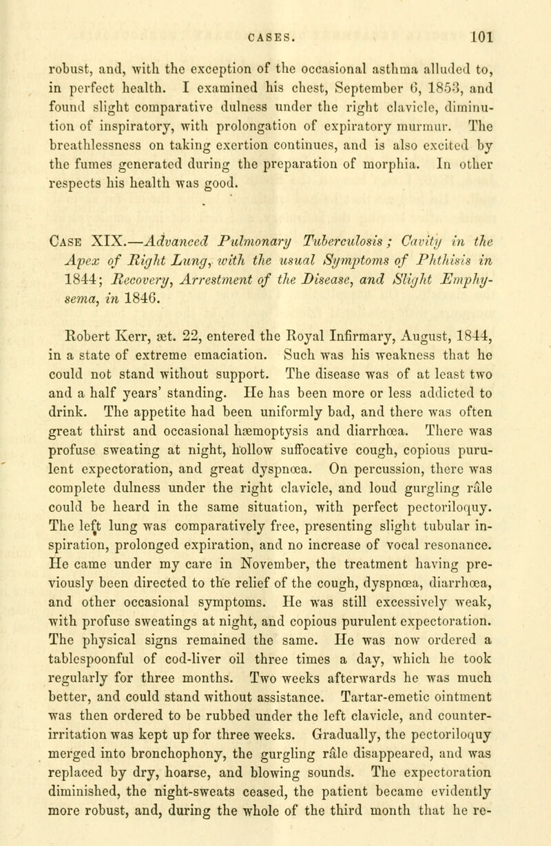 robust, and, with the exception of the occasional asthma alluded to, in perfect health. I examined his chest, September G, 1858, and found slight comparative dulness under the right chivicle, diminu- tion of inspiratory, with prolongation of expiratory murmur. The breathlessness on taking exertion continues, and is also excited by the fumes generated during the preparation of morphia. In other respects his health was good. Case XIX.—Advanced Pidnionary Tuberculosis; Cavity in the Apex of Right Lungy with the usual Symptoms of Phthisis in 1844; Recovery, Arrestment of the Disease, and Slight Emphy- Kobert Kerr, get. 22, entered the Royal Infirmary, August, 1814, in a state of extreme emaciation. Such was his weakness that he could not stand without support. The disease was of at least two and a half years' standing. He has been more or less addicted to drink. The appetite had been uniformly bad, and there was often great thirst and occasional haemoptysis and diarrhoea. There was profuse sweating at night, hollow suffocative cough, copious puru- lent expectoration, and great dyspnoea. On percussion, there was complete dulness under the right clavicle, and loud gurgling rdle could be heard in the same situation, with perfect pectoriloquy. The left lung was comparatively free, presenting slight tubular in- spiration, prolonged expiration, and no increase of vocal resonance. He came under my care in November, the treatment having pre- viously been directed to the relief of the cough, dyspnoea, diarrhoea, and other occasional symptoms. He was still excessively weak, with profuse sweatings at night, and copious purulent expectoration. The physical signs remained the same. He was now ordered a tablespoonful of cod-liver oil three times a day, which he took regularly for three months. Two weeks afterwards he was much better, and could stand without assistance. Tartar-emetic ointment was then ordered to be rubbed under the left clavicle, and counter- irritation was kept up for three weeks. Gradually, the pectoriloquy merged into bronchophony, the gurgling rale disappeared, and was replaced by dry, hoarse, and blowing sounds. The expectoration diminished, the night-sweats ceased, the patient became evidently more robust, and, during the whole of the third month that he re-