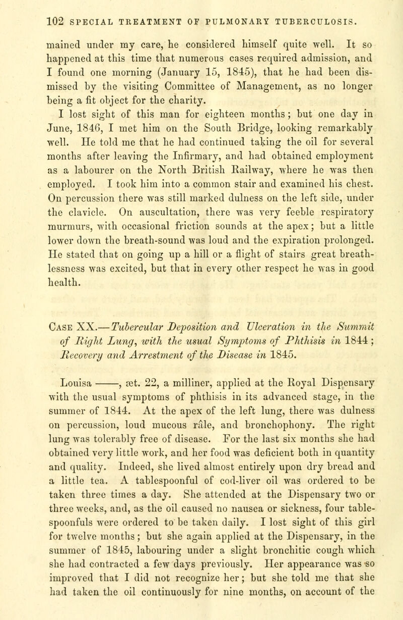 mained under my care, he considered himself quite well. It so happened at this time that numerous cases required admission, and I found one morning (January 15, 1845), that he had been dis- missed by the visiting Committee of Management, as no longer being a fit object for the charity. I lost sight of this man for eighteen months; but one day in June, 1846, I met him on the South Bridge, looking remarkably well. He told me that he had continued taking the oil for several months after leaving the Infirmary, and had obtained employment as a labourer on the North British Railway, where he was then employed. I took him into a common stair and examined his chest. On percussion there was still marked dulness on the left side, under the clavicle. On auscultation, there was very feeble respiratory murmurs, with occasional friction sounds at the apex; but a little lower down the breath-sound was loud and the expiration prolonged. He stated that on going up a hill or a flight of stairs great breath- lessness was excited, but that in every other respect he was in good health. Case XX.—Tubercular Deposition and Ulceration in the Summit of Might Lung, with the usual Symptoms of Phthisis in 1844 ; Recovery and Arrestment of the Disease in 1845. Louisa , jst. 22, a milliner, applied at the Royal Dispensary with the usual symptoms of phthisis in its advanced stage, in the summer of 1844. At the apex of the left lung, there was dulness on percussion, loud mucous rale, and bronchophony. The right lung was tolerably free of disease. For the last six months she had obtained very little work, and her food was deficient both in quantity and quality. Indeed, she lived almost entirely upon dry bread and a little tea. A tablespoonful of cod-liver oil was ordered to be taken three times a day. She attended at the Dispensary two or three weeks, and, as the oil caused no nausea or sickness, four table- spoonfuls were ordered to be taken daily. I lost sight of this girl for twelve months; but she again applied at the Dispensary, in the summer of 1845, labouring under a slight bronchitic cough which she had contracted a few days previously. Her appearance was so improved that I did not recognize her; but she told me that she had taken the oil continuously for nine months, on account of the