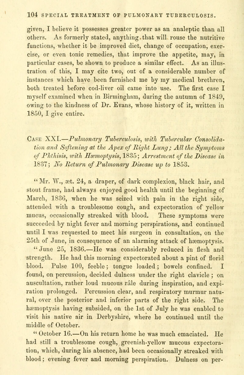 given, I believe it possesses greater power as an analeptic than all others. As formerly stated, anything.that will-rouse the nutritive functions, whether it be improved diet, change of occupation, exer- cise, or even tonic remedies, that improve the appetite, may, in particular cases, be shown to produce a similar effect. As an illus- tration of this, I may cite two, out of a considerable number of instances which have been furnished me by my medical brethren, both treated before cod-liver oil came into use. The first case I myself examined when in Birmingham, during the autumn of 1849, owing to the kindness of Dr. Evans, whose history of it, written in 1850, I give entire. Case XXI.—Pulmonary Tubereulosis, ivitli Tubercular Consolida- tion and Softening at the Apex of Right Lung; All the Symptoms of Phthisis, tvith Haemoptysis, 1835; Arrestment of the Disease in 1837; J^o Return of Pulmonary Disease up to 1853.  Mr. W., set. 24, a draper, of dark complexion, black hair, and stout frame, had always enjoyed good health until the beginning of March, 1836, when he was seized with pain in the right side, attended with a troublesome cough, and expectoration of yellow mucus, occasionally streaked with blood. These symptoms were succeeded by night fever and morning perspirations, and continued until I was requested to meet his surgeon in consultation, on the 25th of June, in consequence of an alarming attack of haemoptysis.  June 25, 1836.—He was considerably reduced in flesh and strength. He had this morning expectorated about a pint of florid blood. Pulse 100, feeble; tongue loaded ; bowels confined. I found, on percussion, decided dulness under the right clavicle ; on auscultation, rather loud mucous rale during inspiration, and expi- ration prolonged. Percussion clear, and respiratory murmur natu- ral, over the posterior and inferior parts of the right side. The haemoptysis having subsided, on the 1st of July he was enabled to visit his native air in Derbyshire, where he continued until the middle of October.  October 16.—On his return home he was much emaciated. He had still a troublesome cough, greenish-yellow mucous expectora- tion, which, during his absence, had been occasionally streaked with blood; evening fever and morning perspiration. Dulness on per-