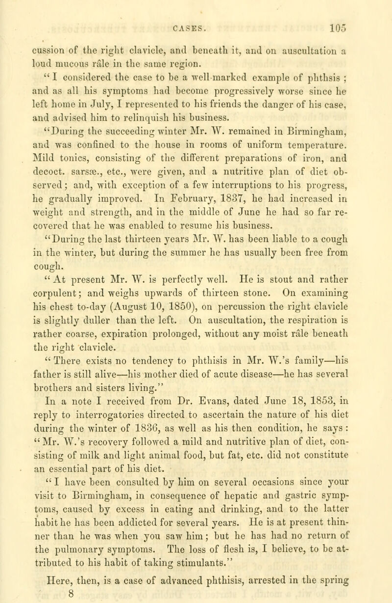cussion of the riglit clavicle, and beneath it, and on auscultation a loud mucous rale in the same region. I considered the case to he a well-marked example of phthsis ; and as all his symptoms had become progressively worse since he left home in July, I represented to his friends the danger of his case, and advised him to relinquish his business. During the succeeding winter Mr. W. remained in Birmingham, and was confined to the house in rooms of uniform temperature. Mild tonics, consisting of the different preparations of iron, and decoct, sarsae., etc., were given, and a nutritive plan of diet ob- served ; and, with exception of a few interruptions to his progress, he gradually improved. In February, 1837, he had increased in weight and strength, and in the middle of June he had so far re- covered that he was enabled to resume his business. During the last thirteen years Mr. W. has been liable to a cough in the winter, but during the summer he has usually been free from cough,  At present Mr. W. is perfectly well. He is stout and rather corpulent; and weighs upwards of thirteen stone. On examining his chest to-day (August 10, 1850), on percussion the right clavicle is slightly duller than the left. On auscultation, the respiration is rather coarse, expiration prolonged, without any moist rale beneath the right clavicle.  There exists no tendency to phthisis in Mr. W.'s family—his father is still alive—his mother died of acute disease—he has several brothers and sisters living. In a note I received from Dr. Evans, dated June 18, 1853, in reply to interrogatories directed to ascertain the nature of his diet during the winter of 1836, as well as his then condition, he says :  Mr. W.'s recovery followed a mild and nutritive plan of diet, con- sisting of milk and light animal food, but fat, etc. did not constitute an essential part of his diet.  I have been consulted by him on several occasions since your visit to Birmingham, in consequence of hepatic and gastric symp- toms, caused by excess in eating and drinking, and to the latter habit he has been addicted for several years. He is at present thin- ner than he was when you saw him; but he has had no return of the pulmonary symptoms. The loss of flesh is, I believe, to be at- tributed to his habit of taking stimulants. Here, then, is a case of advanced phthisis, arrested in the spring 8