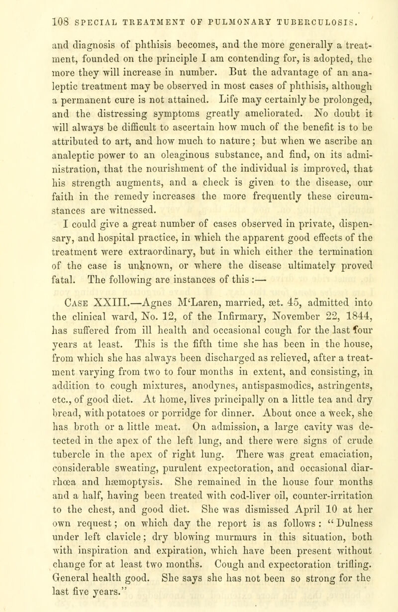 and diagnosis of phthisis becomes, and the more generally a treat- ment, founded on the principle I am contending for, is adopted, the more they will increase in number. But the advantage of an ana- leptic treatment may be observed in most cases of phthisis, although a permanent cure is not attained. Life may certainly be prolonged, and the distressing symptoms greatly ameliorated. No doubt it will always be difficult to ascertain how much of the benefit is to be attributed to art, and how much to nature; but when we ascribe an analeptic power to an oleaginous substance, and find, on its admi- nistration, that the nourishment of the individual is improved, that his strength augments, and a check is given to the disease, our faith in the remedy increases the more frequently these circum- stances are witnessed. I could give a great number of cases observed in private, dispen- sary, and hospital practice, in which the apparent good effects of the treatment were extraordinary, but in which either the termination of the case is unljnown, or where the disease ultimately proved fatal. The following are instances of this :— Case XXIII.—Agnes M'Laren, married, set. 45, admitted into the clinical ward, No. 12, of the Infirmary, November 22, 1844, has suffered from ill health and occasional cough for the last four years at least. This is the fifth time she has been in the house, from which she has always been discharged as relieved, after a treat- ment varying from two to four months in extent, and consisting, in addition to cough mixtures, anodynes, antispasmodics, astringents, etc., of good diet. At home, lives principally on a little tea and dry bread, with potatoes or porridge for dinner. About once a week, she has broth or a little meat. On admission, a large cavity was de- tected in the apex of the left lung, and there were signs of crude tubercle in the apex of right lung. There was great emaciation, considerable sweating, purulent expectoration, and occasional diar- rhoea and haemoptysis. She remained in the house four months and a half, having been treated with cod-liver oil, counter-irritation to the chest, and good diet. She was dismissed April 10 at her own request; on which day the report is as follows ;  Dulness under left clavicle; dry blowing murmurs in this situation, both with inspiration and expiration, which have been present without change for at least two months. Cough and expectoration trifling. General health good. She says she has not been so strong for the last five years.